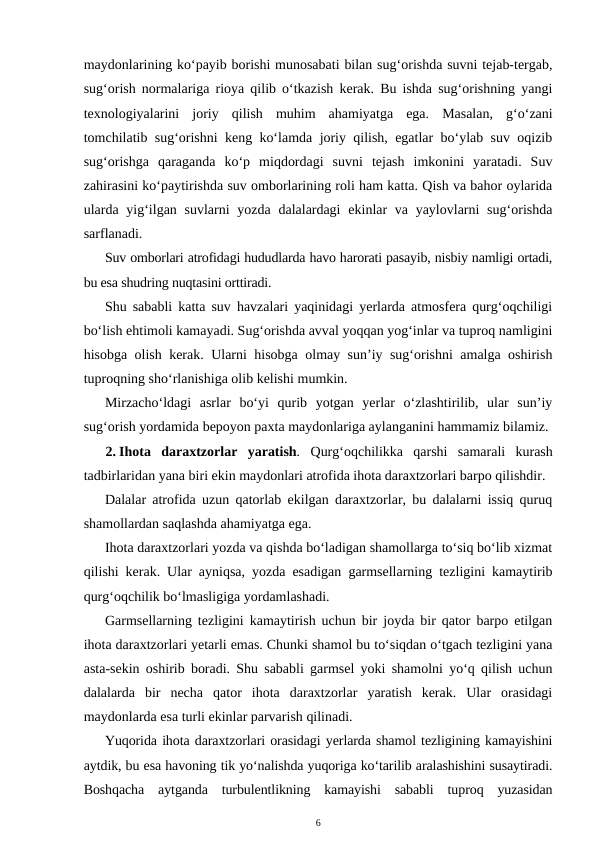 maydonlarining ko‘payib borishi munosabati bilan sug‘orishda suvni tejab-tergab,
sug‘orish normalariga rioya qilib o‘tkazish kerak. Bu ishda sug‘orishning yangi
texnologiyalarini  joriy  qilish  muhim  ahamiyatga  ega.  Masalan,  g‘o‘zani
tomchilatib sug‘orishni keng ko‘lamda joriy qilish, egatlar bo‘ylab suv oqizib
sug‘orishga  qaraganda  ko‘p  miqdordagi  suvni  tejash  imkonini  yaratadi.  Suv
zahirasini ko‘paytirishda suv omborlarining roli ham katta. Qish va bahor oylarida
ularda  yig‘ilgan suvlarni  yozda  dalalardagi  ekinlar  va yaylovlarni  sug‘orishda
sarflanadi. 
Suv omborlari atrofidagi hududlarda havo harorati pasayib, nisbiy namligi ortadi,
bu esa shudring nuqtasini orttiradi.
Shu sababli katta suv havzalari yaqinidagi yerlarda atmosfera qurg‘oqchiligi
bo‘lish ehtimoli kamayadi. Sug‘orishda avval yoqqan yog‘inlar va tuproq namligini
hisobga olish kerak. Ularni hisobga olmay sun’iy sug‘orishni amalga oshirish
tuproqning sho‘rlanishiga olib kelishi mumkin.
Mirzacho‘ldagi  asrlar  bo‘yi  qurib  yotgan  yerlar  o‘zlashtirilib,  ular  sun’iy
sug‘orish yordamida bepoyon paxta maydonlariga aylanganini hammamiz bilamiz.
2. Ihota  daraxtzorlar  yaratish. Qurg‘oqchilikka  qarshi  samarali  kurash
tadbirlaridan yana biri ekin maydonlari atrofida ihota daraxtzorlari barpo qilishdir.
Dalalar atrofida uzun qatorlab ekilgan daraxtzorlar, bu dalalarni issiq quruq
shamollardan saqlashda ahamiyatga ega. 
Ihota daraxtzorlari yozda va qishda bo‘ladigan shamollarga to‘siq bo‘lib xizmat
qilishi kerak. Ular ayniqsa, yozda esadigan garmsellarning tezligini kamaytirib
qurg‘oqchilik bo‘lmasligiga yordamlashadi.
Garmsellarning tezligini kamaytirish uchun bir joyda bir qator barpo etilgan
ihota daraxtzorlari yetarli emas. Chunki shamol bu to‘siqdan o‘tgach tezligini yana
asta-sekin oshirib boradi. Shu sababli garmsel yoki shamolni yo‘q qilish uchun
dalalarda  bir  necha  qator  ihota  daraxtzorlar  yaratish  kerak.  Ular  orasidagi
maydonlarda esa turli ekinlar parvarish qilinadi.
Yuqorida ihota daraxtzorlari orasidagi yerlarda shamol tezligining kamayishini
aytdik, bu esa havoning tik yo‘nalishda yuqoriga ko‘tarilib aralashishini susaytiradi.
Boshqacha  aytganda  turbulentlikning  kamayishi  sababli  tuproq  yuzasidan
6
