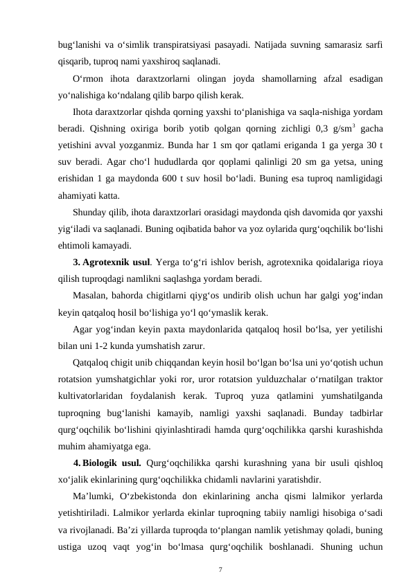 bug‘lanishi va o‘simlik transpiratsiyasi pasayadi. Natijada suvning samarasiz sarfi
qisqarib, tuproq nami yaxshiroq saqlanadi.
O‘rmon  ihota  daraxtzorlarni  olingan  joyda  shamollarning  afzal  esadigan
yo‘nalishiga ko‘ndalang qilib barpo qilish kerak. 
Ihota daraxtzorlar qishda qorning yaxshi to‘planishiga va saqla-nishiga yordam
beradi. Qishning oxiriga borib yotib qolgan qorning zichligi 0,3 g/sm3 gacha
yetishini avval yozganmiz. Bunda har 1 sm qor qatlami eriganda 1 ga yerga 30 t
suv beradi. Agar cho‘l hududlarda qor qoplami qalinligi 20 sm ga yetsa, uning
erishidan 1 ga maydonda 600 t suv hosil bo‘ladi. Buning esa tuproq namligidagi
ahamiyati katta.
Shunday qilib, ihota daraxtzorlari orasidagi maydonda qish davomida qor yaxshi
yig‘iladi va saqlanadi. Buning oqibatida bahor va yoz oylarida qurg‘oqchilik bo‘lishi
ehtimoli kamayadi.
3. Agrotexnik usul. Yerga to‘g‘ri ishlov berish, agrotexnika qoidalariga rioya
qilish tuproqdagi namlikni saqlashga yordam beradi.
Masalan, bahorda chigitlarni qiyg‘os undirib olish uchun har galgi yog‘indan
keyin qatqaloq hosil bo‘lishiga yo‘l qo‘ymaslik kerak.
Agar yog‘indan keyin paxta maydonlarida qatqaloq hosil bo‘lsa, yer yetilishi
bilan uni 1-2 kunda yumshatish zarur.
Qatqaloq chigit unib chiqqandan keyin hosil bo‘lgan bo‘lsa uni yo‘qotish uchun
rotatsion yumshatgichlar yoki ror, uror rotatsion yulduzchalar o‘rnatilgan traktor
kultivatorlaridan  foydalanish  kerak.  Tuproq  yuza  qatlamini  yumshatilganda
tuproqning  bug‘lanishi  kamayib,  namligi  yaxshi  saqlanadi.  Bunday  tadbirlar
qurg‘oqchilik bo‘lishini qiyinlashtiradi hamda qurg‘oqchilikka qarshi kurashishda
muhim ahamiyatga ega. 
4. Biologik usul. Qurg‘oqchilikka qarshi kurashning yana bir usuli qishloq
xo‘jalik ekinlarining qurg‘oqchilikka chidamli navlarini yaratishdir.
Ma’lumki,  O‘zbekistonda  don  ekinlarining  ancha  qismi  lalmikor  yerlarda
yetishtiriladi. Lalmikor yerlarda ekinlar tuproqning tabiiy namligi hisobiga o‘sadi
va rivojlanadi. Ba’zi yillarda tuproqda to‘plangan namlik yetishmay qoladi, buning
ustiga  uzoq  vaqt  yog‘in  bo‘lmasa  qurg‘oqchilik  boshlanadi.  Shuning  uchun
7
