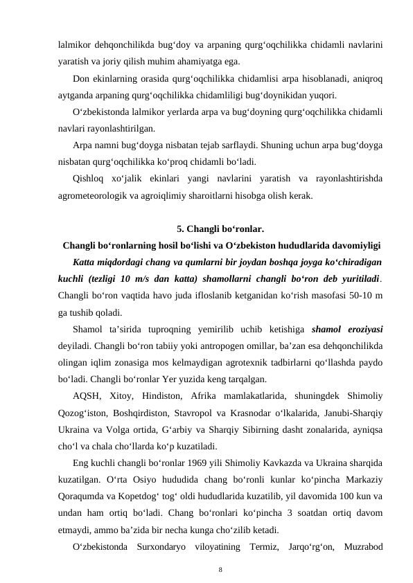lalmikor dehqonchilikda bug‘doy va arpaning qurg‘oqchilikka chidamli navlarini
yaratish va joriy qilish muhim ahamiyatga ega.
Don ekinlarning orasida qurg‘oqchilikka chidamlisi arpa hisoblanadi, aniqroq
aytganda arpaning qurg‘oqchilikka chidamliligi bug‘doynikidan yuqori.
O‘zbekistonda lalmikor yerlarda arpa va bug‘doyning qurg‘oqchilikka chidamli
navlari rayonlashtirilgan.
Arpa namni bug‘doyga nisbatan tejab sarflaydi. Shuning uchun arpa bug‘doyga
nisbatan qurg‘oqchilikka ko‘proq chidamli bo‘ladi.
Qishloq  xo‘jalik  ekinlari  yangi  navlarini  yaratish  va  rayonlashtirishda
agrometeorologik va agroiqlimiy sharoitlarni hisobga olish kerak.
5. Changli bo‘ronlar.
 Changli bo‘ronlarning hosil bo‘lishi va O‘zbekiston hududlarida davomiyligi
Katta miqdordagi chang va qumlarni bir joydan boshqa joyga ko‘chiradigan
kuchli (tezligi 10 m/s dan katta) shamollarni changli bo‘ron deb yuritiladi.
Changli bo‘ron vaqtida havo juda ifloslanib ketganidan ko‘rish masofasi 50-10 m
ga tushib qoladi. 
Shamol  ta’sirida  tuproqning  yemirilib  uchib  ketishiga  shamol  eroziyasi
deyiladi. Changli bo‘ron tabiiy yoki antropogen omillar, ba’zan esa dehqonchilikda
olingan iqlim zonasiga mos kelmaydigan agrotexnik tadbirlarni qo‘llashda paydo
bo‘ladi. Changli bo‘ronlar Yer yuzida keng tarqalgan.
AQSH,  Xitoy,  Hindiston,  Afrika  mamlakatlarida,  shuningdek  Shimoliy
Qozog‘iston, Boshqirdiston, Stavropol va Krasnodar o‘lkalarida, Janubi-Sharqiy
Ukraina va Volga ortida, G‘arbiy va Sharqiy Sibirning dasht zonalarida, ayniqsa
cho‘l va chala cho‘llarda ko‘p kuzatiladi.
Eng kuchli changli bo‘ronlar 1969 yili Shimoliy Kavkazda va Ukraina sharqida
kuzatilgan.  O‘rta  Osiyo  hududida  chang  bo‘ronli  kunlar  ko‘pincha  Markaziy
Qoraqumda va Kopetdog‘ tog‘ oldi hududlarida kuzatilib, yil davomida 100 kun va
undan ham  ortiq  bo‘ladi.  Chang  bo‘ronlari  ko‘pincha  3 soatdan  ortiq davom
etmaydi, ammo ba’zida bir necha kunga cho‘zilib ketadi.
O‘zbekistonda  Surxondaryo  viloyatining  Termiz,  Jarqo‘rg‘on,  Muzrabod
8
