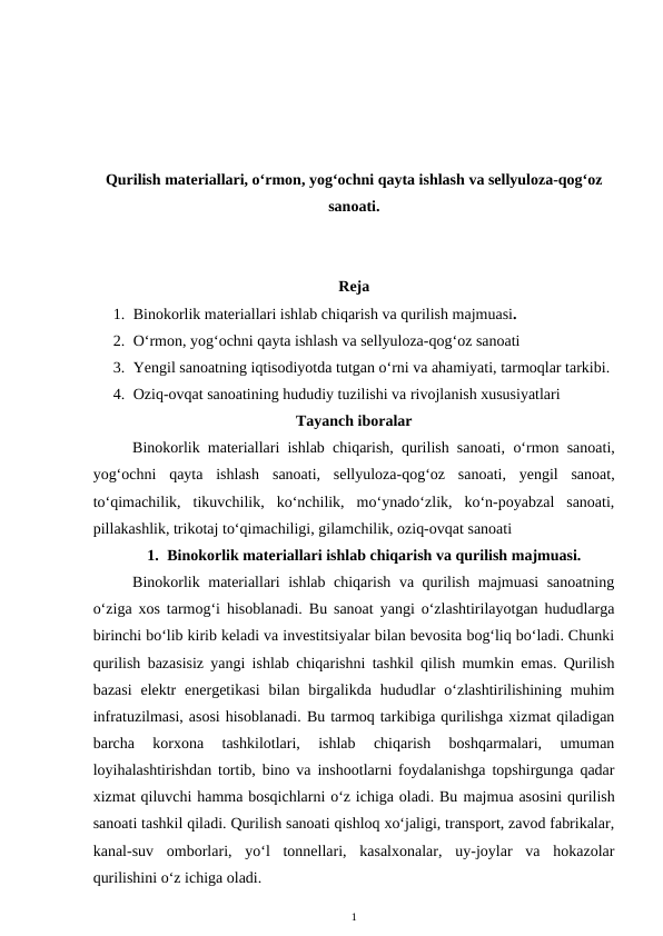 Qurilish materiallari, o‘rmon, yog‘ochni qayta ishlash va sellyuloza-qog‘oz
sanoati. 
Reja
1. Binokorlik materiallari ishlab chiqarish va qurilish majmuasi.
2. O‘rmon, yog‘ochni qayta ishlash va sellyuloza-qog‘oz sanoati
3. Yengil sanoatning iqtisodiyotda tutgan o‘rni va ahamiyati, tarmoqlar tarkibi.
4. Oziq-ovqat sanoatining hududiy tuzilishi va rivojlanish xususiyatlari
Tayanch iboralar
Binokorlik materiallari ishlab chiqarish, qurilish sanoati,  o‘rmon sanoati,
yog‘ochni  qayta  ishlash  sanoati, sellyuloza-qog‘oz  sanoati,  yengil  sanoat,
to‘qimachilik,  tikuvchilik,  ko‘nchilik,  mo‘ynado‘zlik,  ko‘n-poyabzal  sanoati,
pillakashlik, trikotaj to‘qimachiligi, gilamchilik, oziq-ovqat sanoati
1. Binokorlik materiallari ishlab chiqarish va qurilish majmuasi.
Binokorlik materiallari ishlab chiqarish va qurilish majmuasi sanoatning
o‘ziga xos tarmog‘i hisoblanadi. Bu sanoat yangi o‘zlashtirilayotgan hududlarga
birinchi bo‘lib kirib keladi va investitsiyalar bilan bevosita bog‘liq bo‘ladi. Chunki
qurilish bazasisiz yangi ishlab chiqarishni tashkil qilish mumkin emas. Qurilish
bazasi  elektr  energetikasi  bilan birgalikda  hududlar  o‘zlashtirilishining  muhim
infratuzilmasi, asosi hisoblanadi. Bu tarmoq tarkibiga qurilishga xizmat qiladigan
barcha  korxona  tashkilotlari,  ishlab  chiqarish  boshqarmalari,  umuman
loyihalashtirishdan tortib, bino va inshootlarni foydalanishga topshirgunga qadar
xizmat qiluvchi hamma bosqichlarni o‘z ichiga oladi. Bu majmua asosini qurilish
sanoati tashkil qiladi. Qurilish sanoati qishloq xo‘jaligi, transport, zavod fabrikalar,
kanal-suv  omborlari,  yo‘l  tonnellari,  kasalxonalar,  uy-joylar  va  hokazolar
qurilishini o‘z ichiga oladi.
1
