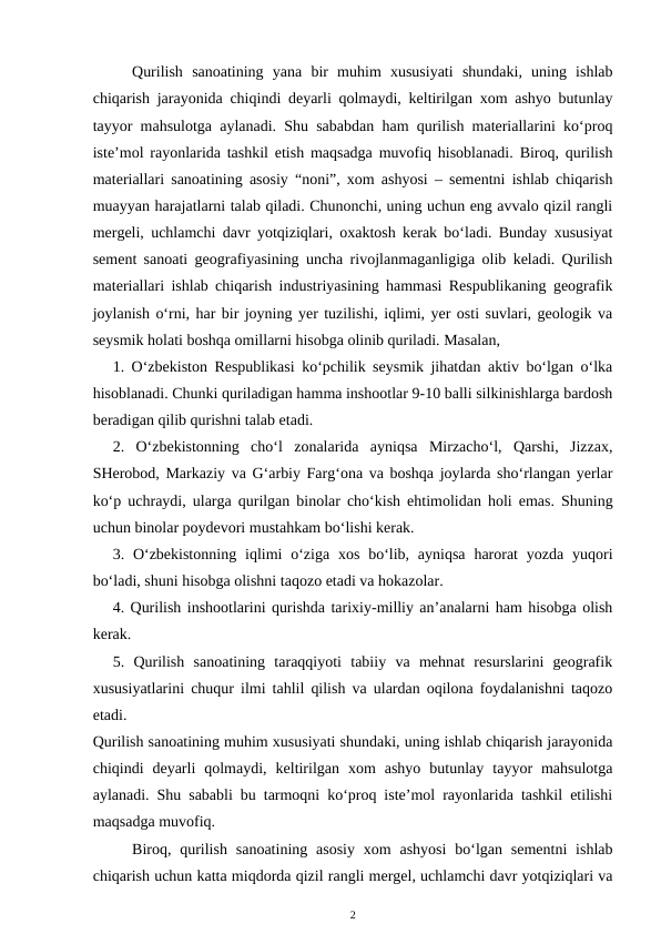 Qurilish  sanoatining  yana  bir  muhim  xususiyati  shundaki,  uning  ishlab
chiqarish jarayonida chiqindi deyarli qolmaydi, keltirilgan xom ashyo butunlay
tayyor mahsulotga aylanadi. Shu sababdan ham qurilish materiallarini ko‘proq
iste’mol rayonlarida tashkil etish maqsadga muvofiq hisoblanadi. Biroq, qurilish
materiallari sanoatining asosiy “noni”, xom ashyosi – sementni ishlab chiqarish
muayyan harajatlarni talab qiladi. Chunonchi, uning uchun eng avvalo qizil rangli
mergeli, uchlamchi davr yotqiziqlari, oxaktosh kerak bo‘ladi. Bunday xususiyat
sement sanoati geografiyasining uncha rivojlanmaganligiga olib keladi. Qurilish
materiallari ishlab chiqarish industriyasining hammasi Respublikaning geografik
joylanish o‘rni, har bir joyning yer tuzilishi, iqlimi, yer osti suvlari, geologik va
seysmik holati boshqa omillarni hisobga olinib quriladi. Masalan, 
1. O‘zbekiston Respublikasi ko‘pchilik seysmik jihatdan aktiv bo‘lgan o‘lka
hisoblanadi. Chunki quriladigan hamma inshootlar 9-10 balli silkinishlarga bardosh
beradigan qilib qurishni talab etadi.
2.  O‘zbekistonning  cho‘l  zonalarida  ayniqsa  Mirzacho‘l,  Qarshi,  Jizzax,
SHerobod, Markaziy va G‘arbiy Farg‘ona va boshqa joylarda sho‘rlangan yerlar
ko‘p uchraydi, ularga qurilgan binolar cho‘kish ehtimolidan holi emas. Shuning
uchun binolar poydevori mustahkam bo‘lishi kerak.
3. O‘zbekistonning  iqlimi  o‘ziga  xos  bo‘lib,  ayniqsa  harorat  yozda yuqori
bo‘ladi, shuni hisobga olishni taqozo etadi va hokazolar.
4. Qurilish inshootlarini qurishda tarixiy-milliy an’analarni ham hisobga olish
kerak.
5.  Qurilish  sanoatining  taraqqiyoti  tabiiy  va  mehnat  resurslarini  geografik
xususiyatlarini chuqur ilmi tahlil qilish va ulardan oqilona foydalanishni taqozo
etadi. 
Qurilish sanoatining muhim xususiyati shundaki, uning ishlab chiqarish jarayonida
chiqindi  deyarli  qolmaydi,  keltirilgan  xom  ashyo  butunlay  tayyor  mahsulotga
aylanadi. Shu sababli bu tarmoqni ko‘proq iste’mol rayonlarida tashkil etilishi
maqsadga muvofiq.
Biroq, qurilish  sanoatining  asosiy  xom  ashyosi  bo‘lgan sementni  ishlab
chiqarish uchun katta miqdorda qizil rangli mergel, uchlamchi davr yotqiziqlari va
2
