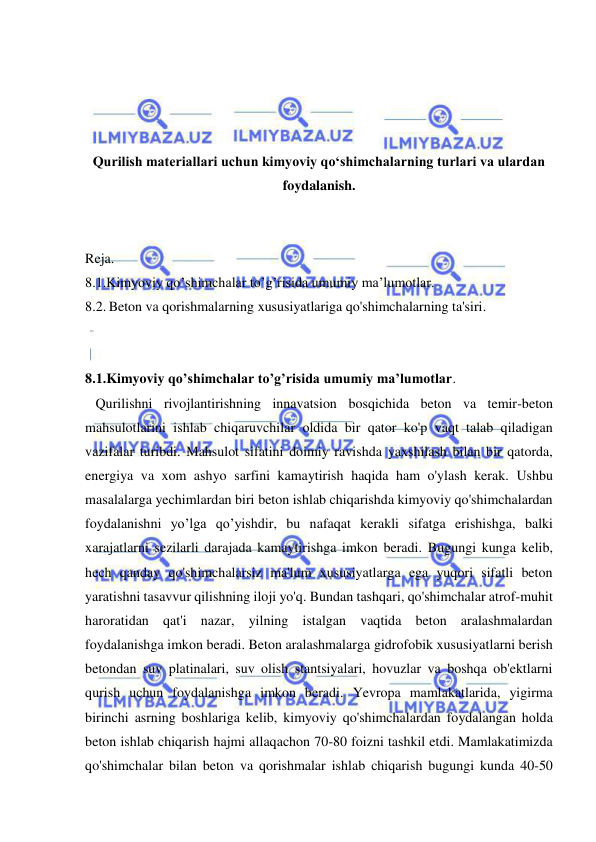  
 
 
 
 
 
Qurilish materiallari uchun kimyoviy qo‘shimchalarning turlari va ulardan 
foydalanish. 
 
 
Reja. 
8.1.Kimyoviy qo’shimchalar to’g’risida umumiy ma’lumotlar. 
8.2. Beton va qorishmalarning xususiyatlariga qo'shimchalarning ta'siri. 
 
 
8.1.Kimyoviy qo’shimchalar to’g’risida umumiy ma’lumotlar. 
   Qurilishni rivojlantirishning innavatsion bosqichida beton va temir-beton 
mahsulotlarini ishlab chiqaruvchilar oldida bir qator ko'p vaqt talab qiladigan 
vazifalar turibdi. Mahsulot sifatini doimiy ravishda yaxshilash bilan bir qatorda, 
energiya va xom ashyo sarfini kamaytirish haqida ham o'ylash kerak. Ushbu 
masalalarga yechimlardan biri beton ishlab chiqarishda kimyoviy qo'shimchalardan 
foydalanishni yo’lga qo’yishdir, bu nafaqat kerakli sifatga erishishga, balki 
xarajatlarni sezilarli darajada kamaytirishga imkon beradi. Bugungi kunga kelib, 
hech qanday qo'shimchalarsiz ma'lum xususiyatlarga ega yuqori sifatli beton  
yaratishni tasavvur qilishning iloji yo'q. Bundan tashqari, qo'shimchalar atrof-muhit 
haroratidan qat'i nazar, yilning istalgan vaqtida beton aralashmalardan 
foydalanishga imkon beradi. Beton aralashmalarga gidrofobik xususiyatlarni berish 
betondan suv platinalari, suv olish stantsiyalari, hovuzlar va boshqa ob'ektlarni 
qurish uchun foydalanishga imkon beradi. Yevropa mamlakatlarida, yigirma 
birinchi asrning boshlariga kelib, kimyoviy qo'shimchalardan foydalangan holda 
beton ishlab chiqarish hajmi allaqachon 70-80 foizni tashkil etdi. Mamlakatimizda 
qo'shimchalar bilan beton va qorishmalar ishlab chiqarish bugungi kunda 40-50 
