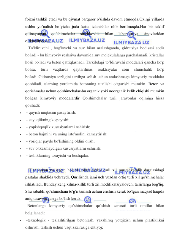  
 
foizni tashkil etadi va bu qiymat barqaror o'sishda davom etmoqda.Oxirgi yillarda 
ushbu yo’nalish bo’yicha juda katta izlanishlar olib borilmoqda.Har bir taklif 
qilinayotgan 
qo’shimchalar 
sinchkovlik 
bilan 
labaratoriya 
sinovlaridan 
o’tkazilmoqda. 
   To'ldiruvchi , bog'lovchi va suv bilan aralashganda, gidratsiya hodisasi sodir 
bo'ladi - bu kimyoviy reaksiya davomida suv molekulalarga parchalanadi, kristallar 
hosil bo'ladi va beton qattiqlashadi. Tarkibdagi to’ldiruvchi moddalari qancha ko'p 
bo'lsa, 
turli 
vaqtlarda 
qaytarilmas 
reaktsiyalar 
soni 
shunchalik 
ko'p 
bo'ladi. Gidratsiya tezligini tartibga solish uchun aralashmaga kimyoviy moddalar 
qo'shiladi, ularning yordamida betonning tuzilishi o'zgarishi mumkin. Beton va 
qorishmalar uchun qo'shimchalar-bu organik yoki noorganik kelib chiqishi mumkin 
bo'lgan kimyoviy moddalardir Qo'shimchalar turli jarayonlar oqimiga hissa 
qo'shadi: 
  - quyish nuqtasini pasaytirish; 
  - suyuqlikning ko'payishi; 
  - yopishqoqlik xususiyatlarni oshirish; 
  - beton hajmini va uning iste'molini kamaytirish; 
  - yoriqlar paydo bo'lishining oldini olish; 
  - suv o'tkazmaydigan xususiyatlarni oshirish; 
  - teshiklarning torayishi va boshqalar. 
 
   Ular kukun va suyuq holatda, shuningdek turli xil mustahkamlik darajasidagi 
pastalar shaklida uchraydi. Qurilishda jami uch yuzdan ortiq turli xil qo'shimchalar 
ishlatiladi. Bunday keng xilma-xillik turli xil modifikatsiyalovchi ta'sirlarga bog'liq. 
Shu sababli, qo'shimchani to'g'ri tanlash uchun erishish kerak bo'lgan maqsad haqida 
aniq tasavvurga ega bo'lish kerak. 
  Betonlarga kimyoviy qo’shimchalar qo’shish zarurati turli omillar bilan 
belgilanadi: 
  -texnologik - tezlashtirilgan betonlash, yaxshiroq yotqizish uchun plastiklikni 
oshirish, tashish uchun vaqt zaxirasiga ehtiyoj; 
