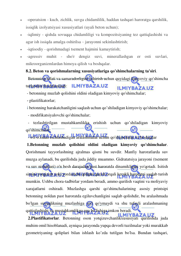  
 
  -operatsion - kuch, zichlik, suvga chidamlilik, haddan tashqari haroratga qarshilik, 
issiqlik izolyatsiyasi xususiyatlari (uyali beton uchun); 
  -iqlimiy - qishda sovuqqa chidamliligi va kompozitsiyaning tez qattiqlashishi va 
agar ish issiqda amalga oshirilsa – jarayonni sekinlashtirish; 
  -iqtisodiy - qorishmadagi tsement hajmini kamaytirish; 
  -agressiv muhit - sho'r dengiz suvi, minerallashgan er osti suvlari,  
mikroorganizmlardan himoya qilish va boshqalar. 
8.2. Beton va qorishmalarning xususiyatlariga qo'shimchalarning ta'siri.  
  Betonning sifati va samaradorligini oshirish uchun quyidagi kimyoviy qo'shimcha 
turlaridan foydalaniladi: 
 - betonning muzlab qolishini oldini oladigan kimyoviy qo'shimchalar; 
 - plastifikatorlar; 
 - betonning harakatchanligini saqlash uchun qo’shiladigan kimyoviy qo'shimchalar; 
  - modifikatsiyalovchi qo'shimchalar; 
  - tezlashtirilgan mustahkamlikka erishish uchun qo’shiladigan kimyoviy 
qo'shimchalar; 
  - o'z-o'zidan zichlashadigan aralashmalar uchun qo'shimchalar va boshqalar  
 1.Betonning muzlab qolishini oldini oladigan kimyoviy qo'shimchalar. 
Qorishmani tayyorlashning ajralmas qismi bu suvdir. Manfiy haroratlarda suv 
muzga aylanadi, bu qurilishda juda jiddiy muammo. Gidratatsiya jarayoni (tsement 
va suv nisbatlari) o'n besh darajadan past haroratda dinamikligini yo'qotadi. Isitish 
simini yotqizish yoki yordamchi qolipni qurish orqali kerakli haroratni saqlab turish 
mumkin. Ushbu chora-tadbirlar yordam beradi, ammo qurilish vaqtini va moliyaviy 
xarajatlarni oshiradi. Muzlashga qarshi qo'shimchalarining asosiy printsipi 
betonning noldan past haroratda egiluvchanligini saqlab qolishdir, bu aralashmada 
bo'lgan suyuqlikning muzlashiga yo'l qo'ymaydi va shu tufayli aralashmaning 
qattiqlashishi va mustahkamlikga ega bo'lishiga imkon beradi. 
  2.Plastifikatorlar. Betonning oson yotqizuvchanlikxususiyati qurilishda juda 
muhim omil hisoblanadi, ayniqsa jarayonda yupqa devorli tuzilmalar yoki murakkab 
geometriyaning qoliplari bilan ishlash ko’zda tutilgan bo'lsa. Bundan tashqari, 
