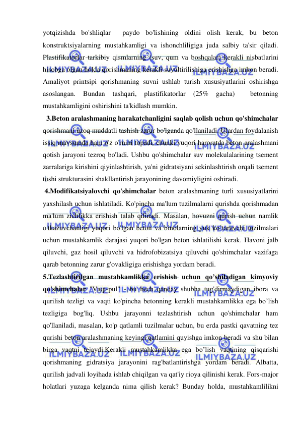  
 
yotqizishda bo'shliqlar  paydo bo'lishining oldini olish kerak, bu beton 
konstruktsiyalarning mustahkamligi va ishonchliligiga juda salbiy ta'sir qiladi. 
Plastifikatorlar tarkibiy qismlarning (suv, qum va boshqalar) kerakli nisbatlarini 
hisobga olgan holda qorishmaning kerakli suyultirilishiga erishishga imkon beradi. 
Amaliyot printsipi qorishmaning suvni ushlab turish xususiyatlarini oshirishga 
asoslangan. 
Bundan 
tashqari, 
plastifikatorlar 
(25% 
gacha) 
 
betonning 
mustahkamligini oshirishini ta'kidlash mumkin. 
  3.Beton aralashmaning harakatchanligini saqlab qolish uchun qo'shimchalar 
qorishmani uzoq muddatli tashish zarur bo'lganda qo'llaniladi. Ulardan foydalanish 
issiq mavsumda ham o'z o'rnini topadi, chunki yuqori haroratda beton aralashmani 
qotish jarayoni tezroq bo'ladi. Ushbu qo'shimchalar suv molekulalarining tsement 
zarralariga kirishini qiyinlashtirish, ya'ni gidratsiyani sekinlashtirish orqali tsement 
toshi strukturasini shakllantirish jarayonining davomiyligini oshiradi. 
 4.Modifikatsiyalovchi qo'shimchalar beton aralashmaning turli xususiyatlarini 
yaxshilash uchun ishlatiladi. Ko'pincha ma'lum tuzilmalarni qurishda qorishmadan 
ma'lum zichlikka erishish talab qilinadi. Masalan, hovuzni qurish uchun namlik 
o'tkazuvchanligi yuqori bo'lgan beton va binolarning yuk ko’taruvchi tuzilmalari 
uchun mustahkamlik darajasi yuqori bo'lgan beton ishlatilishi kerak. Havoni jalb 
qiluvchi, gaz hosil qiluvchi va hidrofobizatsiya qiluvchi qo'shimchalar vazifaga 
qarab betonning zarur g'ovakligiga erishishga yordam beradi. 
5.Tezlashtirilgan mustahkamlikka erishish uchun qo’shiladigan kimyoviy 
qo'shimchalar "Vaqt-pul" - bu hech qanday shubha tug'dirmaydigan ibora va 
qurilish tezligi va vaqti ko'pincha betonning kerakli mustahkamlikka ega bo’lish 
tezligiga bog'liq. Ushbu jarayonni tezlashtirish uchun qo'shimchalar ham 
qo'llaniladi, masalan, ko'p qatlamli tuzilmalar uchun, bu erda pastki qavatning tez 
qurishi beton aralashmaning keyingi qatlamini quyishga imkon beradi va shu bilan 
birga vaqtni tejaydi.Kerakli mustahkamlikka ega bo’lish vaqtining qisqarishi 
qorishmaning gidratsiya jarayonini rag'batlantirishga yordam beradi. Albatta, 
qurilish jadvali loyihada ishlab chiqilgan va qat'iy rioya qilinishi kerak. Fors-major 
holatlari yuzaga kelganda nima qilish kerak? Bunday holda, mustahkamlilikni 
