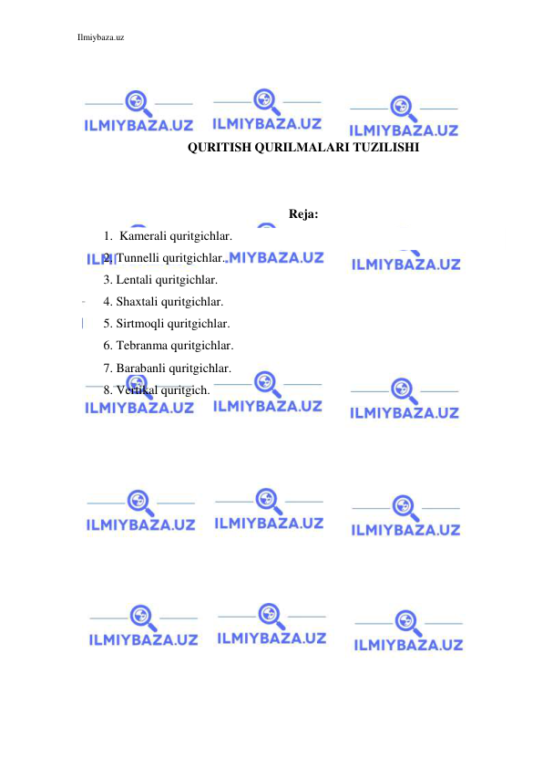 Ilmiybaza.uz 
 
 
 
 
 
QURITISH QURILMALARI TUZILISHI 
 
 
Reja: 
1.  Kamerali quritgichlar. 
2. Tunnelli quritgichlar.  
3. Lentali quritgichlar. 
4. Shaxtali quritgichlar.  
5. Sirtmoqli quritgichlar.  
6. Tebranma quritgichlar.  
7. Barabanli quritgichlar. 
8. Vertikal quritgich. 
 
 
 
 
 
 
 
 
 
 
 
 
 
 
