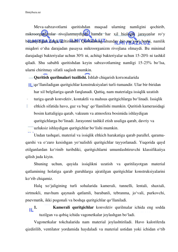 Ilmiybaza.uz 
 
 
Meva-sabzavotlarni quritishdan maqsad ularning namligini qochirib, 
mikroorganizmlar rivojlanmaydigan hamda har xil biologik jarayonlar ro‘y 
bermaydigan xolga keltirishdir. Quritishning shunday bir me’yori borki, namlik 
miqdori o‘sha darajadan pasaysa mikroorganizm rivojlana olmaydi. Bu minimal 
darajadagi bakteriyalar uchun 30% ni, achitqi bakteriyalar uchun 15-20% ni tashkil 
qiladi. Shu sababli quritishdan keyin sabzavotlarning namligi 15-25% bo‘lsa, 
ularni chiritmay sifatli saqlash mumkin. 
Quritish qurilmalari tuzilishi. Ishlab chiqarish korxonalarida 
qo‘llaniladigan quritgichlar konstruksiyalari turli-tumandir. Ular bir-biridan 
har xil belgilariga qarab farqlanadi. Qattiq, nam materialga issiqlik uzatish 
turiga qarab konvektiv, kontaktli va mahsus quritgichlarga bo‘linadi. Issiqlik 
eltkich sifatida havo, gaz va bug‘ qo‘llanilishi mumkin. Quritish kamerasidagi 
bosim kattaligiga qarab, vakuum va atmosfera bosimida ishlaydigan 
quritgichlarga bo‘linadi. Jarayonni tashkil etish usuliga qarab, davriy va 
uzluksiz ishlaydigan quritgichlar bo‘lishi mumkin.  
Undan tashqari, material va issiqlik eltkich harakatiga qarab parallel, qarama-
qarshi va o‘zaro kesishgan yo‘nalishli quritgichlar tayyorlanadi. Yuqorida qayd 
etilganlardan ko‘rinib turibdiki, quritgichlarni umumlashtiruvchi klassifikaiiya 
qilish juda kiyin. 
Shuning uchun, quyida issiqlikni uzatish va quritilayotgan material 
qatlamining holatiga qarab guruhlarga ajratilgan quritgichlar konstruksiyalarini 
ko‘rib chiqamiz. 
Halq xo‘jaligining turli sohalarida kamerali, tunnelli, lentali, shaxtali, 
sirtmokli, mavhum qaynash qatlamli, barabanli, tebranma, jo‘vali, purkovchi, 
pnevmatik, ikki pogonali va boshqa quritgichlar qo‘llaniladi.  
1. 
Kamerali quritgichlar konvektiv qurilmalar ichida eng sodda 
tuzilgan va qobiq ichida vagonetkalar joylashgan bo‘ladi. 
Vagonetkalar tokchalarida nam material joylashtiriladi. Havo kaloriferda 
qizdirilib, ventilator yordamida haydaladi va material ustidan yoki ichidan o‘tib 
