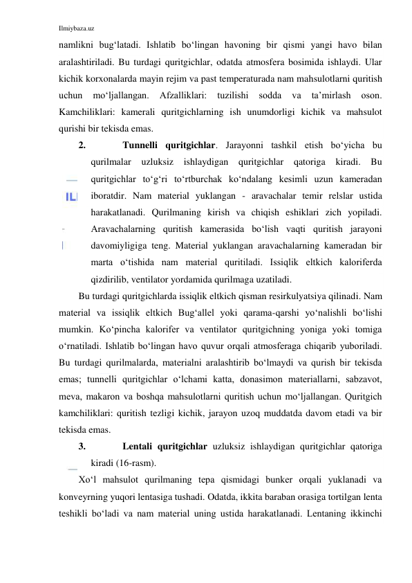 Ilmiybaza.uz 
 
namlikni bug‘latadi. Ishlatib bo‘lingan havoning bir qismi yangi havo bilan 
aralashtiriladi. Bu turdagi quritgichlar, odatda atmosfera bosimida ishlaydi. Ular 
kichik korxonalarda mayin rejim va past temperaturada nam mahsulotlarni quritish 
uchun 
mo‘ljallangan. 
Afzalliklari: 
tuzilishi 
sodda 
va 
ta’mirlash 
oson. 
Kamchiliklari: kamerali quritgichlarning ish unumdorligi kichik va mahsulot 
qurishi bir tekisda emas. 
2. 
Tunnelli quritgichlar. Jarayonni tashkil etish bo‘yicha bu 
qurilmalar 
uzluksiz ishlaydigan quritgichlar qatoriga kiradi. Bu 
quritgichlar to‘g‘ri to‘rtburchak ko‘ndalang kesimli uzun kameradan 
iboratdir. Nam material yuklangan - aravachalar temir relslar ustida 
harakatlanadi. Qurilmaning kirish va chiqish eshiklari zich yopiladi. 
Aravachalarning quritish kamerasida bo‘lish vaqti quritish jarayoni 
davomiyligiga teng. Material yuklangan aravachalarning kameradan bir 
marta o‘tishida nam material quritiladi. Issiqlik eltkich kaloriferda 
qizdirilib, ventilator yordamida qurilmaga uzatiladi.  
Bu turdagi quritgichlarda issiqlik eltkich qisman resirkulyatsiya qilinadi. Nam 
material va issiqlik eltkich Bug‘allel yoki qarama-qarshi yo‘nalishli bo‘lishi 
mumkin. Ko‘pincha kalorifer va ventilator quritgichning yoniga yoki tomiga 
o‘rnatiladi. Ishlatib bo‘lingan havo quvur orqali atmosferaga chiqarib yuboriladi. 
Bu turdagi qurilmalarda, materialni aralashtirib bo‘lmaydi va qurish bir tekisda 
emas; tunnelli quritgichlar o‘lchami katta, donasimon materiallarni, sabzavot, 
meva, makaron va boshqa mahsulotlarni quritish uchun mo‘ljallangan. Quritgich 
kamchiliklari: quritish tezligi kichik, jarayon uzoq muddatda davom etadi va bir 
tekisda emas. 
3. 
Lentali quritgichlar uzluksiz ishlaydigan quritgichlar qatoriga 
kiradi (16-rasm). 
Xo‘l mahsulot qurilmaning tepa qismidagi bunker orqali yuklanadi va 
konveyrning yuqori lentasiga tushadi. Odatda, ikkita baraban orasiga tortilgan lenta 
teshikli bo‘ladi va nam material uning ustida harakatlanadi. Lentaning ikkinchi 
