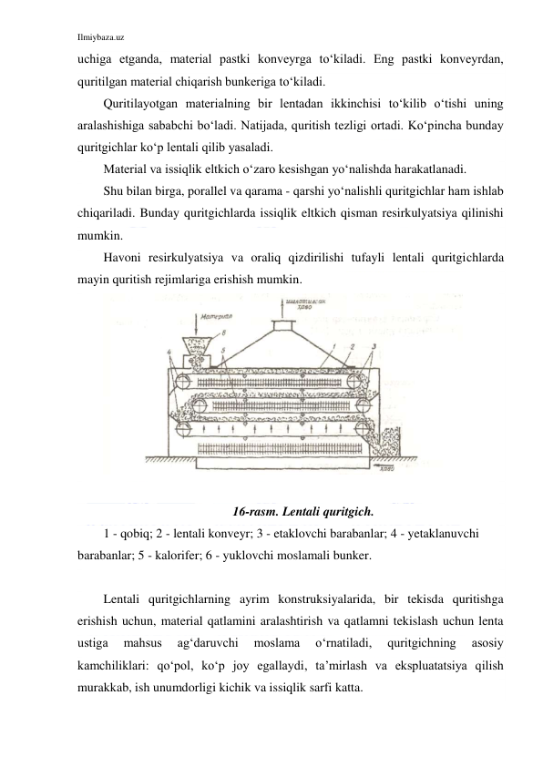 Ilmiybaza.uz 
 
uchiga etganda, material pastki konveyrga to‘kiladi. Eng pastki konveyrdan, 
quritilgan material chiqarish bunkeriga to‘kiladi. 
Quritilayotgan materialning bir lentadan ikkinchisi to‘kilib o‘tishi uning 
aralashishiga sababchi bo‘ladi. Natijada, quritish tezligi ortadi. Ko‘pincha bunday 
quritgichlar ko‘p lentali qilib yasaladi. 
Material va issiqlik eltkich o‘zaro kesishgan yo‘nalishda harakatlanadi. 
Shu bilan birga, porallel va qarama - qarshi yo‘nalishli quritgichlar ham ishlab 
chiqariladi. Bunday quritgichlarda issiqlik eltkich qisman resirkulyatsiya qilinishi 
mumkin. 
Havoni resirkulyatsiya va oraliq qizdirilishi tufayli lentali quritgichlarda 
mayin quritish rejimlariga erishish mumkin. 
 
 
16-rasm. Lentali quritgich.  
1 - qobiq; 2 - lentali konveyr; 3 - etaklovchi barabanlar; 4 - yetaklanuvchi 
barabanlar; 5 - kalorifer; 6 - yuklovchi moslamali bunker. 
 
Lentali quritgichlarning ayrim konstruksiyalarida, bir tekisda quritishga 
erishish uchun, material qatlamini aralashtirish va qatlamni tekislash uchun lenta 
ustiga 
mahsus 
ag‘daruvchi 
moslama 
o‘rnatiladi, 
quritgichning 
asosiy 
kamchiliklari: qo‘pol, ko‘p joy egallaydi, ta’mirlash va ekspluatatsiya qilish 
murakkab, ish unumdorligi kichik va issiqlik sarfi katta. 
