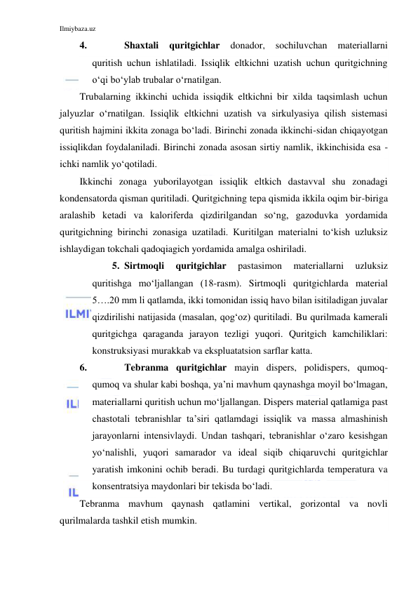 Ilmiybaza.uz 
 
4. 
Shaxtali 
quritgichlar 
donador, 
sochiluvchan 
materiallarni 
quritish uchun ishlatiladi. Issiqlik eltkichni uzatish uchun quritgichning 
o‘qi bo‘ylab trubalar o‘rnatilgan. 
Trubalarning ikkinchi uchida issiqdik eltkichni bir xilda taqsimlash uchun 
jalyuzlar o‘rnatilgan. Issiqlik eltkichni uzatish va sirkulyasiya qilish sistemasi 
quritish hajmini ikkita zonaga bo‘ladi. Birinchi zonada ikkinchi-sidan chiqayotgan 
issiqlikdan foydalaniladi. Birinchi zonada asosan sirtiy namlik, ikkinchisida esa - 
ichki namlik yo‘qotiladi. 
Ikkinchi zonaga yuborilayotgan issiqlik eltkich dastavval shu zonadagi 
kondensatorda qisman quritiladi. Quritgichning tepa qismida ikkila oqim bir-biriga 
aralashib ketadi va kaloriferda qizdirilgandan so‘ng, gazoduvka yordamida 
quritgichning birinchi zonasiga uzatiladi. Kuritilgan materialni to‘kish uzluksiz 
ishlaydigan tokchali qadoqiagich yordamida amalga oshiriladi. 
5. Sirtmoqli 
quritgichlar 
pastasimon 
materiallarni 
uzluksiz 
quritishga mo‘ljallangan (18-rasm). Sirtmoqli quritgichlarda material 
5….20 mm li qatlamda, ikki tomonidan issiq havo bilan isitiladigan juvalar 
qizdirilishi natijasida (masalan, qog‘oz) quritiladi. Bu qurilmada kamerali 
quritgichga qaraganda jarayon tezligi yuqori. Quritgich kamchiliklari: 
konstruksiyasi murakkab va ekspluatatsion sarflar katta. 
6. 
Tebranma quritgichlar mayin dispers, polidispers, qumoq-
qumoq va shular kabi boshqa, ya’ni mavhum qaynashga moyil bo‘lmagan, 
materiallarni quritish uchun mo‘ljallangan. Dispers material qatlamiga past 
chastotali tebranishlar ta’siri qatlamdagi issiqlik va massa almashinish 
jarayonlarni intensivlaydi. Undan tashqari, tebranishlar o‘zaro kesishgan 
yo‘nalishli, yuqori samarador va ideal siqib chiqaruvchi quritgichlar 
yaratish imkonini ochib beradi. Bu turdagi quritgichlarda temperatura va 
konsentratsiya maydonlari bir tekisda bo‘ladi. 
Tebranma mavhum qaynash qatlamini vertikal, gorizontal va novli 
qurilmalarda tashkil etish mumkin. 
