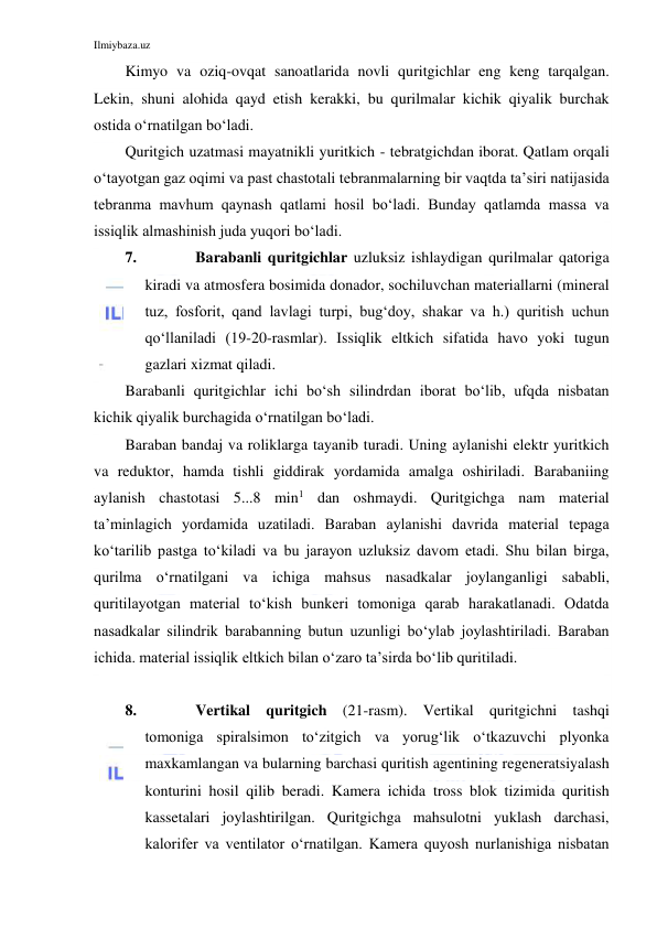 Ilmiybaza.uz 
 
Kimyo va oziq-ovqat sanoatlarida novli quritgichlar eng keng tarqalgan. 
Lekin, shuni alohida qayd etish kerakki, bu qurilmalar kichik qiyalik burchak 
ostida o‘rnatilgan bo‘ladi. 
Quritgich uzatmasi mayatnikli yuritkich - tebratgichdan iborat. Qatlam orqali 
o‘tayotgan gaz oqimi va past chastotali tebranmalarning bir vaqtda ta’siri natijasida 
tebranma mavhum qaynash qatlami hosil bo‘ladi. Bunday qatlamda massa va 
issiqlik almashinish juda yuqori bo‘ladi. 
7. 
Barabanli quritgichlar uzluksiz ishlaydigan qurilmalar qatoriga 
kiradi va atmosfera bosimida donador, sochiluvchan materiallarni (mineral 
tuz, fosforit, qand lavlagi turpi, bug‘doy, shakar va h.) quritish uchun 
qo‘llaniladi (19-20-rasmlar). Issiqlik eltkich sifatida havo yoki tugun 
gazlari xizmat qiladi. 
Barabanli quritgichlar ichi bo‘sh silindrdan iborat bo‘lib, ufqda nisbatan 
kichik qiyalik burchagida o‘rnatilgan bo‘ladi. 
Baraban bandaj va roliklarga tayanib turadi. Uning aylanishi elektr yuritkich 
va reduktor, hamda tishli giddirak yordamida amalga oshiriladi. Barabaniing 
aylanish chastotasi 5...8 min1 dan oshmaydi. Quritgichga nam material 
ta’minlagich yordamida uzatiladi. Baraban aylanishi davrida material tepaga 
ko‘tarilib pastga to‘kiladi va bu jarayon uzluksiz davom etadi. Shu bilan birga, 
qurilma o‘rnatilgani va ichiga mahsus nasadkalar joylanganligi sababli, 
quritilayotgan material to‘kish bunkeri tomoniga qarab harakatlanadi. Odatda 
nasadkalar silindrik barabanning butun uzunligi bo‘ylab joylashtiriladi. Baraban 
ichida. material issiqlik eltkich bilan o‘zaro ta’sirda bo‘lib quritiladi. 
 
8. 
Vertikal quritgich (21-rasm). Vertikal quritgichni tashqi 
tomoniga spiralsimon to‘zitgich va yorug‘lik o‘tkazuvchi plyonka 
maxkamlangan va bularning barchasi quritish agentining regeneratsiyalash 
konturini hosil qilib beradi. Kamera ichida tross blok tizimida quritish 
kassetalari joylashtirilgan. Quritgichga mahsulotni yuklash darchasi, 
kalorifer va ventilator o‘rnatilgan. Kamera quyosh nurlanishiga nisbatan 
