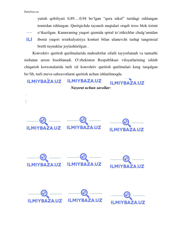 Ilmiybaza.uz 
 
yutish qobiliyati 0,89.....0,94 bo‘lgan “qora nikel” turidagi ruhlangan 
temirdan ishlangan. Quritgichda tayanch nuqtalari orqali tross blok tizimi 
o‘tkazilgan. Kameraning yuqori qismida spiral to‘zitkichlar chulg‘amidan 
iborat yuqori resirkulyatsiya konturi bilan ulanuvchi tashqi tangensial 
bortli tuynuklar joylashtirilgan . 
Konvektiv quritish qurilmalarida mahsulotlar sifatli tayyorlanadi va tannarhi 
nisbatan arzon hisoblanadi. O‘zbekiston Respublikasi viloyatlarining ishlab 
chiqarish korxonalarida turli xil konvektiv quritish qurilmalari keng tarqalgan 
bo‘lib, turli meva-sabzavotlarni quritish uchun ishlatilmoqda.  
 
Nazorat uchun savollar: 
 
