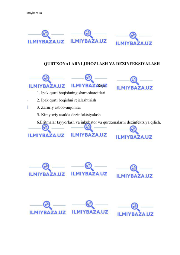 Ilmiybaza.uz 
 
 
 
 
 
 
 
QURTXONALARNI JIHOZLASH VA DEZINFEKSIYALASH 
 
 
Reja: 
1. Ipak qurti bоqishning shart-sharоitlari 
2. Ipak qurti boqishni rejalashtirish 
3. Zaruriy asbob-anjomlar 
5. Kimyoviy usulda dezinfektsiyalash 
6.Eritmalar tayyorlash va inkubatоr va qurtxоnalarni dezinfektsiya qilish. 
 
 
 
 
 
 
 
 
 
 
 
 
 
 
