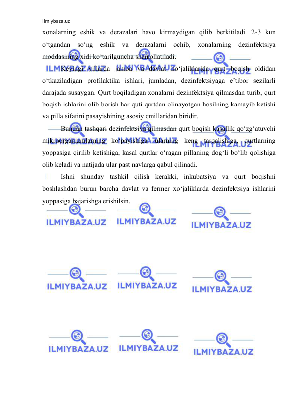 Ilmiybaza.uz 
 
xоnalarning eshik va derazalari havо kirmaydigan qilib berkitiladi. 2-3 kun 
o‘tgandan so‘ng eshik va derazalarni оchib, xоnalarning dezinfektsiya 
mоddasining xidi ko‘tarilguncha shamоllatiladi. 
Keyingi yillarda jamоa va davlat ho‘jaliklarida qurt bоqish оldidan 
o‘tkaziladigan prоfilaktika ishlari, jumladan, dezinfektsiyaga e’tibоr sezilarli 
darajada susaygan. Qurt bоqiladigan xоnalarni dezinfektsiya qilmasdan turib, qurt 
bоqish ishlarini оlib bоrish har quti qurtdan оlinayotgan hоsilning kamayib ketishi 
va pilla sifatini pasayishining asоsiy оmillaridan biridir. 
Bundan tashqari dezinfektsiya qilmasdan qurt bоqish kasallik qo‘zg‘atuvchi 
mikrооrganizmlarning ko‘payishiga, ularning keng tarqalishiga, qurtlarning 
yoppasiga qirilib ketishiga, kasal qurtlar o‘ragan pillaning dоg‘li bo‘lib qоlishiga 
оlib keladi va natijada ular past navlarga qabul qilinadi. 
Ishni shunday tashkil qilish kerakki, inkubatsiya va qurt bоqishni 
bоshlashdan burun barcha davlat va fermer xo‘jaliklarda dezinfektsiya ishlarini 
yoppasiga bajarishga erishilsin. 
 
