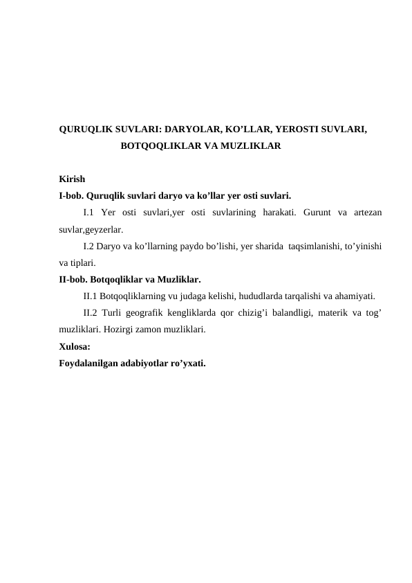 QURUQLIK SUVLARI: DARYOLAR, KO’LLAR, YEROSTI SUVLARI,
BOTQOQLIKLAR VA MUZLIKLAR
Kirish 
I-bob. Quruqlik suvlari daryo va ko’llar yer osti suvlari.
I.1  Yer  osti  suvlari,yer  osti  suvlarining  harakati.  Gurunt  va  artezan
suvlar,geyzerlar.
I.2 Daryo va ko’llarning paydo bo’lishi, yer sharida  taqsimlanishi, to’yinishi
va tiplari.
II-bob. Botqoqliklar va Muzliklar.
II.1 Botqoqliklarning vu judaga kelishi, hududlarda tarqalishi va ahamiyati.
II.2 Turli geografik kengliklarda qor chizig’i balandligi, materik va tog’
muzliklari. Hozirgi zamon muzliklari.
Xulosa:
Foydalanilgan adabiyotlar ro’yxati. 
