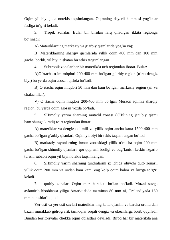 Oqim yil biyi juda notekis taqsimlangan. Oqimning deyarli hammasi yog‘inlar
fasliga to‘g‘ri keladi.
3.
Tropik  zonalar.  Bular  bir  biridan  farq  qiladigan  ikkita  regionga
bo‘linadi:
A) Materiklarning markaziy va g‘arbiy qismlarida yog‘in yiq;
B) Materiklarning sharqiy qismlarida yillik oqim 400 mm dan 100 mm
gacha  bo‘lib, yil biyi nisbatan bir tekis taqsimlangan.
4.
Subtropik zonalar har bir materikda uch regiondan iborat. Bular:
A)O‘rtacha o-im miqdori 200-400 mm bo‘lgan g‘arbiy region (o‘rta dengiz
biyi) bu yerda oqim asosan qishda bo‘ladi.
B) O‘rtacha oqim miqdori 50 mm dan kam bo‘lgan markaziy region (sil va
chalachillar);
V) O‘rtacha oqim miqdori 200-400 mm bo‘lgan Musson iqlimli sharqiy
region, bu yerda oqim asosan yozda bo‘ladi.
5.
SHimoliy yarim sharning mutadil zonasi (CHilining janubiy qismi
ham shunga kiradi) to‘rt regiondan iborat:
A) materiklar va dengiz oqlimili va yillik oqim ancha katta 1500-400 mm
gacha bo‘lgan g‘arbiy qismlari, Oqim yil biyi bir tekis taqsimlangan bo‘ladi.
B) markaziy rayonlarning irmon zonasidagi yillik o‘rtacha oqim 200 mm
gacha bo‘lgan shimoliy qismlari, qor qoplami borligi va bug‘lanish keskin izgarib
turishi sababli oqim yil biyi notekis taqsimlangan.
6.
SHimoliy yarim sharning tundralarini iz ichiga oluvchi qutb zonasi,
yillik oqim 200 mm va undan ham kam. eng ko‘p oqim bahor va kuzga to‘g‘ri
keladi.
7.
qutbiy  zonalar.  Oqim  muz  harakati  bo‘lan  bo‘ladi.  Muzni  suvga
aylantirib hisoblansa yiliga Antarktidada taxminan 80 mm ni, Grelandiyada 180
mm ni tashko‘l qiladi.
Yer osti va yer osti suvlari materiklarning katta qismini va barcha orollardan
bazan murakkab gidrografik tarmoqlar orqali dengiz va okeanlarga borib quyiladi.
Bundan territoriyalar chekka oqim oblastlari deyiladi. Biroq har bir materikda ana
