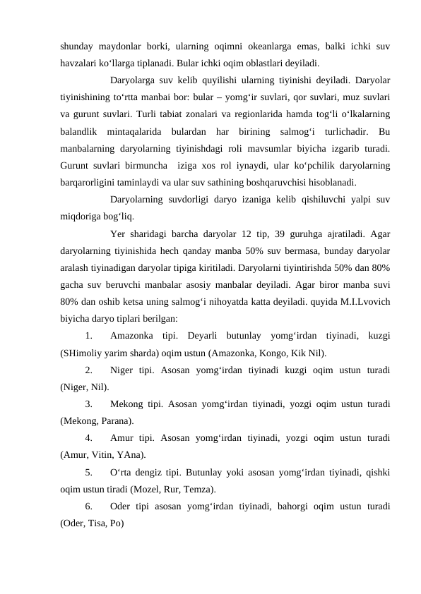 shunday  maydonlar  borki,  ularning  oqimni  okeanlarga  emas,  balki  ichki  suv
havzalari ko‘llarga tiplanadi. Bular ichki oqim oblastlari deyiladi.
Daryolarga suv kelib quyilishi ularning tiyinishi deyiladi. Daryolar
tiyinishining to‘rtta manbai bor: bular – yomg‘ir suvlari, qor suvlari, muz suvlari
va gurunt suvlari. Turli tabiat zonalari va regionlarida hamda tog‘li o‘lkalarning
balandlik  mintaqalarida  bulardan  har  birining  salmog‘i  turlichadir.  Bu
manbalarning daryolarning  tiyinishdagi  roli  mavsumlar  biyicha  izgarib turadi.
Gurunt suvlari birmuncha  iziga xos rol iynaydi, ular ko‘pchilik daryolarning
barqarorligini taminlaydi va ular suv sathining boshqaruvchisi hisoblanadi.
Daryolarning  suvdorligi  daryo  izaniga  kelib  qishiluvchi  yalpi  suv
miqdoriga bog‘liq.
Yer sharidagi barcha daryolar 12 tip, 39 guruhga ajratiladi. Agar
daryolarning tiyinishida hech qanday manba 50% suv bermasa, bunday daryolar
aralash tiyinadigan daryolar tipiga kiritiladi. Daryolarni tiyintirishda 50% dan 80%
gacha suv beruvchi manbalar asosiy manbalar deyiladi. Agar biror manba suvi
80% dan oshib ketsa uning salmog‘i nihoyatda katta deyiladi. quyida M.I.Lvovich
biyicha daryo tiplari berilgan:
1.
Amazonka  tipi.  Deyarli  butunlay  yomg‘irdan  tiyinadi,  kuzgi
(SHimoliy yarim sharda) oqim ustun (Amazonka, Kongo, Kik Nil).
2.
Niger  tipi.  Asosan  yomg‘irdan  tiyinadi  kuzgi  oqim  ustun  turadi
(Niger, Nil).
3.
Mekong tipi. Asosan yomg‘irdan tiyinadi, yozgi oqim ustun turadi
(Mekong, Parana).
4.
Amur  tipi.  Asosan  yomg‘irdan  tiyinadi,  yozgi  oqim  ustun  turadi
(Amur, Vitin, YAna).
5.
O‘rta dengiz tipi. Butunlay yoki asosan yomg‘irdan tiyinadi, qishki
oqim ustun tiradi (Mozel, Rur, Temza).
6.
Oder  tipi  asosan  yomg‘irdan  tiyinadi,  bahorgi  oqim  ustun  turadi
(Oder, Tisa, Po)
