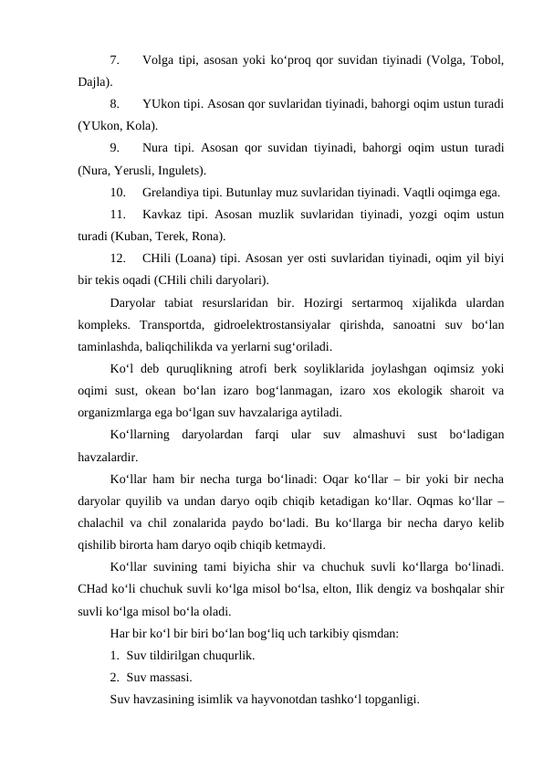7.
Volga tipi, asosan yoki ko‘proq qor suvidan tiyinadi (Volga, Tobol,
Dajla).
8.
YUkon tipi. Asosan qor suvlaridan tiyinadi, bahorgi oqim ustun turadi
(YUkon, Kola).
9.
Nura tipi. Asosan qor suvidan tiyinadi, bahorgi oqim ustun turadi
(Nura, Yerusli, Ingulets).
10.
Grelandiya tipi. Butunlay muz suvlaridan tiyinadi. Vaqtli oqimga ega. 
11.
Kavkaz tipi. Asosan muzlik suvlaridan tiyinadi, yozgi oqim ustun
turadi (Kuban, Terek, Rona).
12.
CHili (Loana) tipi. Asosan yer osti suvlaridan tiyinadi, oqim yil biyi
bir tekis oqadi (CHili chili daryolari).
Daryolar  tabiat  resurslaridan  bir.  Hozirgi  sertarmoq  xijalikda  ulardan
kompleks.  Transportda,  gidroelektrostansiyalar  qirishda,  sanoatni  suv  bo‘lan
taminlashda, baliqchilikda va yerlarni sug‘oriladi.
Ko‘l  deb  quruqlikning atrofi  berk soyliklarida  joylashgan  oqimsiz  yoki
oqimi  sust,  okean  bo‘lan  izaro  bog‘lanmagan,  izaro  xos  ekologik  sharoit  va
organizmlarga ega bo‘lgan suv havzalariga aytiladi.
Ko‘llarning  daryolardan  farqi  ular  suv  almashuvi  sust  bo‘ladigan
havzalardir.
Ko‘llar ham bir necha turga bo‘linadi: Oqar ko‘llar – bir yoki bir necha
daryolar quyilib va undan daryo oqib chiqib ketadigan ko‘llar. Oqmas ko‘llar –
chalachil va chil zonalarida paydo bo‘ladi. Bu ko‘llarga bir necha daryo kelib
qishilib birorta ham daryo oqib chiqib ketmaydi.
Ko‘llar suvining tami biyicha shir va chuchuk suvli ko‘llarga bo‘linadi.
CHad ko‘li chuchuk suvli ko‘lga misol bo‘lsa, elton, Ilik dengiz va boshqalar shir
suvli ko‘lga misol bo‘la oladi.
Har bir ko‘l bir biri bo‘lan bog‘liq uch tarkibiy qismdan:
1. Suv tildirilgan chuqurlik.
2. Suv massasi.
Suv havzasining isimlik va hayvonotdan tashko‘l topganligi.
