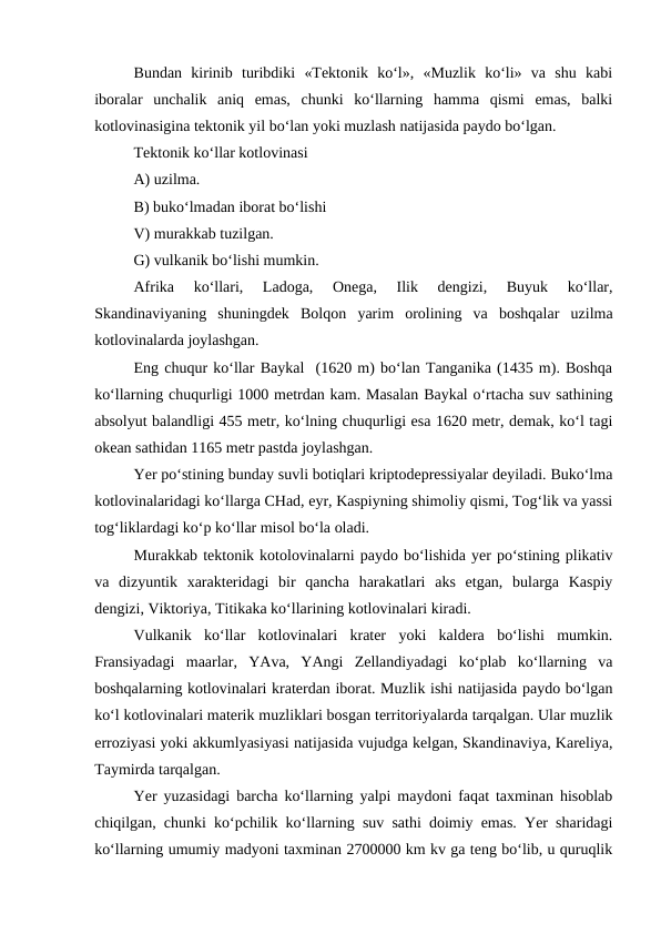 Bundan  kirinib  turibdiki  «Tektonik  ko‘l»,  «Muzlik  ko‘li»  va  shu  kabi
iboralar  unchalik  aniq  emas,  chunki  ko‘llarning  hamma  qismi  emas,  balki
kotlovinasigina tektonik yil bo‘lan yoki muzlash natijasida paydo bo‘lgan.
Tektonik ko‘llar kotlovinasi
A) uzilma.
B) buko‘lmadan iborat bo‘lishi
V) murakkab tuzilgan.
G) vulkanik bo‘lishi mumkin.
Afrika  ko‘llari,  Ladoga,  Onega,  Ilik  dengizi,  Buyuk  ko‘llar,
Skandinaviyaning  shuningdek  Bolqon  yarim  orolining  va  boshqalar  uzilma
kotlovinalarda joylashgan.
Eng chuqur ko‘llar Baykal  (1620 m) bo‘lan Tanganika (1435 m). Boshqa
ko‘llarning chuqurligi 1000 metrdan kam. Masalan Baykal o‘rtacha suv sathining
absolyut balandligi 455 metr, ko‘lning chuqurligi esa 1620 metr, demak, ko‘l tagi
okean sathidan 1165 metr pastda joylashgan.
Yer po‘stining bunday suvli botiqlari kriptodepressiyalar deyiladi. Buko‘lma
kotlovinalaridagi ko‘llarga CHad, eyr, Kaspiyning shimoliy qismi, Tog‘lik va yassi
tog‘liklardagi ko‘p ko‘llar misol bo‘la oladi.
Murakkab tektonik kotolovinalarni paydo bo‘lishida yer po‘stining plikativ
va  dizyuntik  xarakteridagi  bir  qancha  harakatlari  aks  etgan,  bularga  Kaspiy
dengizi, Viktoriya, Titikaka ko‘llarining kotlovinalari kiradi.
Vulkanik  ko‘llar  kotlovinalari  krater  yoki  kaldera  bo‘lishi  mumkin.
Fransiyadagi  maarlar,  YAva,  YAngi  Zellandiyadagi  ko‘plab  ko‘llarning  va
boshqalarning kotlovinalari kraterdan iborat. Muzlik ishi natijasida paydo bo‘lgan
ko‘l kotlovinalari materik muzliklari bosgan territoriyalarda tarqalgan. Ular muzlik
erroziyasi yoki akkumlyasiyasi natijasida vujudga kelgan, Skandinaviya, Kareliya,
Taymirda tarqalgan.
Yer yuzasidagi barcha ko‘llarning yalpi maydoni faqat taxminan hisoblab
chiqilgan, chunki ko‘pchilik ko‘llarning suv sathi doimiy emas. Yer sharidagi
ko‘llarning umumiy madyoni taxminan 2700000 km kv ga teng bo‘lib, u quruqlik
