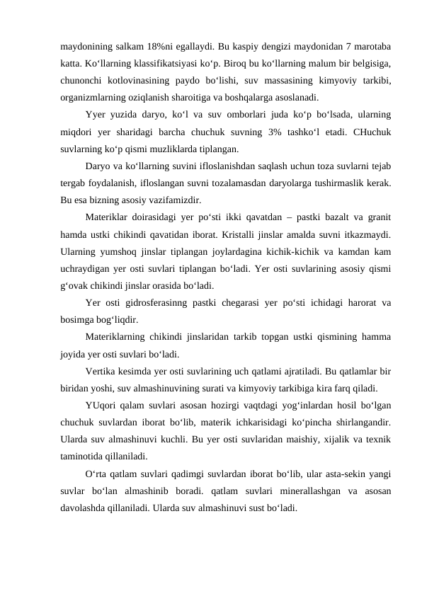 maydonining salkam 18%ni egallaydi. Bu kaspiy dengizi maydonidan 7 marotaba
katta. Ko‘llarning klassifikatsiyasi ko‘p. Biroq bu ko‘llarning malum bir belgisiga,
chunonchi  kotlovinasining  paydo  bo‘lishi,  suv  massasining  kimyoviy  tarkibi,
organizmlarning oziqlanish sharoitiga va boshqalarga asoslanadi.
Yyer yuzida daryo, ko‘l va suv omborlari juda ko‘p bo‘lsada, ularning
miqdori  yer  sharidagi  barcha  chuchuk  suvning  3%  tashko‘l  etadi.  CHuchuk
suvlarning ko‘p qismi muzliklarda tiplangan.
Daryo va ko‘llarning suvini ifloslanishdan saqlash uchun toza suvlarni tejab
tergab foydalanish, ifloslangan suvni tozalamasdan daryolarga tushirmaslik kerak.
Bu esa bizning asosiy vazifamizdir.
Materiklar doirasidagi yer po‘sti ikki qavatdan – pastki bazalt va granit
hamda ustki chikindi qavatidan iborat. Kristalli jinslar amalda suvni itkazmaydi.
Ularning yumshoq jinslar tiplangan joylardagina kichik-kichik va kamdan kam
uchraydigan yer osti suvlari tiplangan bo‘ladi. Yer osti suvlarining asosiy qismi
g‘ovak chikindi jinslar orasida bo‘ladi.
Yer  osti  gidrosferasinng  pastki  chegarasi  yer  po‘sti  ichidagi  harorat  va
bosimga bog‘liqdir.
Materiklarning chikindi jinslaridan tarkib topgan ustki qismining hamma
joyida yer osti suvlari bo‘ladi.
Vertika kesimda yer osti suvlarining uch qatlami ajratiladi. Bu qatlamlar bir
biridan yoshi, suv almashinuvining surati va kimyoviy tarkibiga kira farq qiladi.
YUqori qalam suvlari asosan hozirgi vaqtdagi yog‘inlardan hosil bo‘lgan
chuchuk suvlardan iborat bo‘lib, materik ichkarisidagi ko‘pincha shirlangandir.
Ularda suv almashinuvi kuchli. Bu yer osti suvlaridan maishiy, xijalik va texnik
taminotida qillaniladi.
O‘rta qatlam suvlari qadimgi suvlardan iborat bo‘lib, ular asta-sekin yangi
suvlar  bo‘lan  almashinib  boradi.  qatlam  suvlari  minerallashgan  va  asosan
davolashda qillaniladi. Ularda suv almashinuvi sust bo‘ladi.
