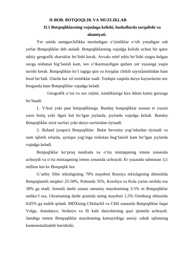                       II-BOB. BOTQOQLIK VA MUZLIKLAR
II.1 Botqoqliklarning vujudaga kelishi, hududlarda tarqalishi va
ahamiyati.
Yer  ustida  namgarchilikka  moslashgan  o’simliklar  o’sib  yotadigan  zah
yerlar Botqoqliklar deb ataladi. Botqoqliklarning vujudga kelishi uchun bir qator
tabiiy geografik sharoitlar bo‘lishi kerak. Avvalo relef tekis bo‘lishi singra kelgan
suvga nisbatan big‘lanish kam, suv o’tkazmaydigan qatlam yer yuzasiga yaqin
turishi kerak. Botqoqliklar ko‘l tagiga qim va loyqalar chikib sayozlanishidan ham
hosil bo‘ladi. Ularda har xil isimliklar isadi. Toshqin vaqtida daryo kayiorlarini suv
bosganda ham Botqoqliklar vujudga keladi.
Geografik o‘rni va suv rejimi, isimliklariga kira ikkita kattta guruxga
bo‘linadi: 
1. YAssi yoki past botqoqliklarga. Bunday botqoqliklar asosan er yuzasi
yassi botiq yoki ilgari kul bo‘lgan joylarda, joylarda vujudga keladi.  Bunday
Botqoqliklar sizot suvlari yoki daryo suvlaridan tiyinadi. 
2. Baland (yuqori) Botqoqliklar. Bular bevosita yog‘inlardan tiyinadi va
nam iqlimli erlarda, ayniqsa yog‘inga nisbatan bug‘lanish kam bo‘lgan joylarda
vujudga keladi. 
Botqoqliklar  ko‘proq  tundrada  va  o‘rta  mintaqaning  irmon  zonasida
uchraydi va o‘rta mintaqaning irmon zonasida uchraydi. Er yuzasida tahminan 3,5
million km kv Botqoqlik bor. 
G‘arbiy Sibir tekisligining 70% maydoni Rossiya tekisligining shimolida
Botqoqlanish miqdori 25-50%, Poleseda 35%, Koreliya va Kola yarim orolida esa
30% ga etadi. Irmonli dasht zonasi umumiy maydonining 3-5% ni Botqoqliklar
tashko‘l esa, Ukrainaning dasht qismida uning maydoni 1,5% Orenburg oblastida
0,05% ga tushib qoladi. MDXning CHalachil va CHil zonasida Botqoqliklar faqat
Volga,  Amudaryo,  Sirdaryo  va  Ili  kabi  daryolarning  quyi  qismida  uchraydi.
Janubga tomon Botqoqliklar  maydonning kamayishiga  asosiy  sabab iqlimning
kontenentallashib borishidir. 
