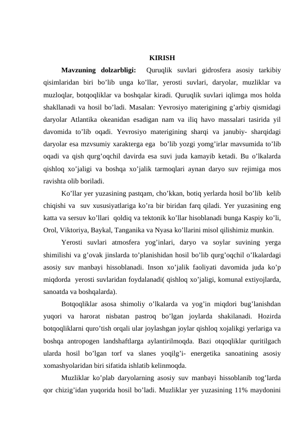 KIRISH
Mavzuning  dolzarbligi:   Quruqlik  suvlari gidrosfera  asosiy  tarkibiy
qisimlaridan  biri  bo’lib  unga  ko’llar,  yerosti  suvlari,  daryolar,  muzliklar  va
muzloqlar, botqoqliklar va boshqalar kiradi. Quruqlik suvlari iqlimga mos holda
shakllanadi va hosil bo’ladi. Masalan: Yevrosiyo materigining g’arbiy qismidagi
daryolar Atlantika okeanidan esadigan nam va iliq havo massalari tasirida yil
davomida  to’lib  oqadi.  Yevrosiyo  materigining  sharqi  va  janubiy-  sharqidagi
daryolar esa mzvsumiy xarakterga ega  bo’lib yozgi yomg’irlar mavsumida to’lib
oqadi va qish qurg’oqchil davirda esa suvi juda kamayib ketadi. Bu o’lkalarda
qishloq xo’jaligi va boshqa xo’jalik tarmoqlari aynan daryo suv rejimiga mos
ravishta olib boriladi.
Ko’llar yer yuzasining pastqam, cho’kkan, botiq yerlarda hosil bo’lib  kelib
chiqishi va  suv xususiyatlariga ko’ra bir biridan farq qiladi. Yer yuzasining eng
katta va sersuv ko’llari  qoldiq va tektonik ko’llar hisoblanadi bunga Kaspiy ko’li,
Orol, Viktoriya, Baykal, Tanganika va Nyasa ko’llarini misol qilishimiz munkin.
Yerosti  suvlari  atmosfera  yog’inlari,  daryo  va  soylar  suvining  yerga
shimilishi va g’ovak jinslarda to’planishidan hosil bo’lib qurg’oqchil o’lkalardagi
asosiy suv manbayi hissoblanadi. Inson xo’jalik faoliyati davomida juda ko’p
miqdorda  yerosti suvlaridan foydalanadi( qishloq xo’jaligi, komunal extiyojlarda,
sanoatda va boshqalarda). 
Botqoqliklar asosa shimoliy o’lkalarda va yog’in miqdori bug’lanishdan
yuqori  va  harorat  nisbatan  pastroq  bo’lgan  joylarda  shakilanadi.  Hozirda
botqoqliklarni quro’tish orqali ular joylashgan joylar qishloq xojalikgi yerlariga va
boshqa antropogen landshaftlarga aylantirilmoqda. Bazi  otqoqliklar quritilgach
ularda  hosil  bo’lgan  torf  va  slanes  yoqilg’i-  energetika  sanoatining  asosiy
xomashyolaridan biri sifatida ishlatib kelinmoqda.
Muzliklar ko’plab daryolarning asosiy suv manbayi hissoblanib tog’larda
qor chizig’idan yuqorida hosil bo’ladi. Muzliklar yer yuzasining 11% maydonini
