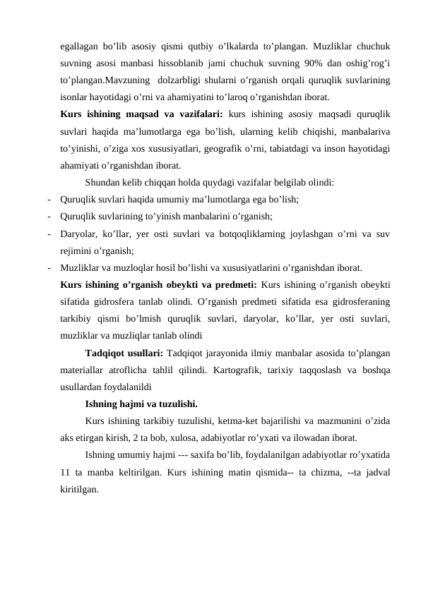 egallagan bo’lib asosiy qismi qutbiy o’lkalarda to’plangan. Muzliklar chuchuk
suvning asosi manbasi hissoblanib jami chuchuk suvning 90% dan oshig’rog’i
to’plangan.Mavzuning  dolzarbligi shularni o’rganish orqali quruqlik suvlarining
isonlar hayotidagi o’rni va ahamiyatini to’laroq o’rganishdan iborat.  
Kurs ishining maqsad  va vazifalari:  kurs  ishining asosiy  maqsadi  quruqlik
suvlari haqida ma’lumotlarga ega bo’lish, ularning kelib chiqishi, manbalariva
to’yinishi, o’ziga xos xususiyatlari, geografik o’rni, tabiatdagi va inson hayotidagi
ahamiyati o’rganishdan iborat.
Shundan kelib chiqqan holda quydagi vazifalar belgilab olindi:
-
Quruqlik suvlari haqida umumiy ma’lumotlarga ega bo’lish;
-
Quruqlik suvlarining to’yinish manbalarini o’rganish;
-
Daryolar, ko’llar, yer osti suvlari va botqoqliklarning joylashgan o’rni va suv
rejimini o’rganish;
-
Muzliklar va muzloqlar hosil bo’lishi va xususiyatlarini o’rganishdan iborat.
Kurs ishining o’rganish obeykti va predmeti: Kurs ishining o’rganish obeykti
sifatida gidrosfera tanlab olindi. O’rganish predmeti sifatida esa gidrosferaning
tarkibiy  qismi  bo’lmish  quruqlik  suvlari,  daryolar,  ko’llar,  yer  osti  suvlari,
muzliklar va muzliqlar tanlab olindi
Tadqiqot usullari: Tadqiqot jarayonida ilmiy manbalar asosida to’plangan
materiallar  atroflicha  tahlil  qilindi.  Kartografik,  tarixiy taqqoslash  va  boshqa
usullardan foydalanildi 
Ishning hajmi va tuzulishi. 
Kurs ishining tarkibiy tuzulishi, ketma-ket bajarilishi va mazmunini o’zida
aks etirgan kirish, 2 ta bob, xulosa, adabiyotlar ro’yxati va ilowadan iborat.
Ishning umumiy hajmi --- saxifa bo’lib, foydalanilgan adabiyotlar ro’yxatida
11 ta manba keltirilgan. Kurs ishining matin qismida-- ta chizma, --ta jadval
kiritilgan.
