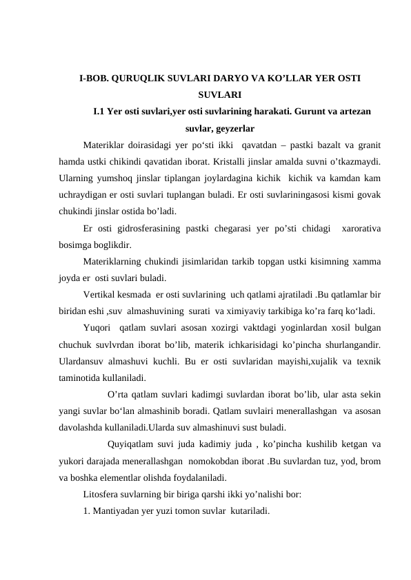 I-BOB. QURUQLIK SUVLARI DARYO VA KO’LLAR YER OSTI
SUVLARI
I.1 Yer osti suvlari,yer osti suvlarining harakati. Gurunt va artezan
suvlar, geyzerlar
Materiklar doirasidagi yer po‘sti ikki  qavatdan – pastki bazalt va granit
hamda ustki chikindi qavatidan iborat. Kristalli jinslar amalda suvni o’tkazmaydi.
Ularning yumshoq jinslar tiplangan joylardagina kichik  kichik va kamdan kam
uchraydigan er osti suvlari tuplangan buladi. Er osti suvlariningasosi kismi govak
chukindi jinslar ostida bo’ladi.
Er  osti  gidrosferasining  pastki  chegarasi  yer  po’sti  chidagi   xarorativa
bosimga boglikdir.
Materiklarning chukindi jisimlaridan tarkib topgan ustki kisimning xamma
joyda er  osti suvlari buladi.
Vertikal kesmada  er osti suvlarining  uch qatlami ajratiladi .Bu qatlamlar bir
biridan eshi ,suv  almashuvining  surati  va ximiyaviy tarkibiga ko’ra farq ko‘ladi.
Yuqori  qatlam suvlari asosan xozirgi vaktdagi yoginlardan xosil bulgan
chuchuk suvlvrdan iborat bo’lib, materik ichkarisidagi ko’pincha shurlangandir.
Ulardansuv almashuvi kuchli. Bu er osti suvlaridan mayishi,xujalik va texnik
taminotida kullaniladi.
O’rta qatlam suvlari kadimgi suvlardan iborat bo’lib, ular asta sekin
yangi suvlar bo‘lan almashinib boradi. Qatlam suvlairi menerallashgan  va asosan
davolashda kullaniladi.Ularda suv almashinuvi sust buladi.
Quyiqatlam suvi juda kadimiy juda , ko’pincha kushilib ketgan va
yukori darajada menerallashgan  nomokobdan iborat .Bu suvlardan tuz, yod, brom
va boshka elementlar olishda foydalaniladi.
Litosfera suvlarning bir biriga qarshi ikki yo’nalishi bor:
1. Mantiyadan yer yuzi tomon suvlar  kutariladi.
