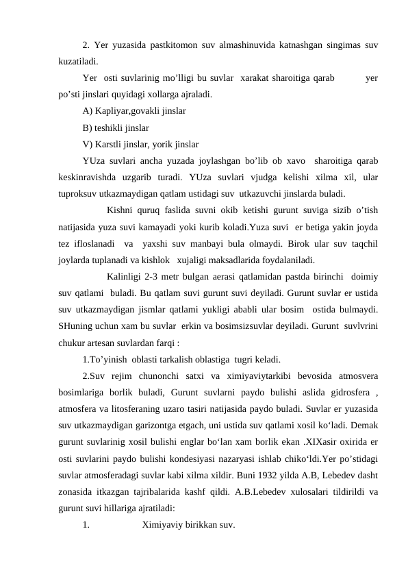 2. Yer yuzasida pastkitomon suv almashinuvida katnashgan singimas suv
kuzatiladi. 
Yer  osti suvlarinig mo’lligi bu suvlar  xarakat sharoitiga qarab         yer
po’sti jinslari quyidagi xollarga ajraladi. 
A) Kapliyar,govakli jinslar
B) teshikli jinslar 
V) Karstli jinslar, yorik jinslar
YUza suvlari ancha yuzada joylashgan bo’lib ob xavo  sharoitiga qarab
keskinravishda  uzgarib  turadi.  YUza  suvlari  vjudga  kelishi  xilma  xil,  ular
tuproksuv utkazmaydigan qatlam ustidagi suv  utkazuvchi jinslarda buladi.
Kishni quruq faslida suvni okib ketishi gurunt suviga sizib o’tish
natijasida yuza suvi kamayadi yoki kurib koladi.Yuza suvi  er betiga yakin joyda
tez ifloslanadi  va  yaxshi suv manbayi bula olmaydi. Birok ular suv taqchil
joylarda tuplanadi va kishlok   xujaligi maksadlarida foydalaniladi.
Kalinligi 2-3 metr bulgan aerasi qatlamidan pastda birinchi  doimiy
suv qatlami  buladi. Bu qatlam suvi gurunt suvi deyiladi. Gurunt suvlar er ustida
suv utkazmaydigan jismlar qatlami yukligi ababli ular bosim  ostida bulmaydi.
SHuning uchun xam bu suvlar  erkin va bosimsizsuvlar deyiladi. Gurunt  suvlvrini
chukur artesan suvlardan farqi :
1.To’yinish  oblasti tarkalish oblastiga  tugri keladi.
2.Suv  rejim  chunonchi  satxi  va  ximiyaviytarkibi  bevosida  atmosvera
bosimlariga  borlik  buladi,  Gurunt  suvlarni  paydo  bulishi  aslida  gidrosfera  ,
atmosfera va litosferaning uzaro tasiri natijasida paydo buladi. Suvlar er yuzasida
suv utkazmaydigan garizontga etgach, uni ustida suv qatlami xosil ko‘ladi. Demak
gurunt suvlarinig xosil bulishi englar bo‘lan xam borlik ekan .XIXasir oxirida er
osti suvlarini paydo bulishi kondesiyasi nazaryasi ishlab chiko‘ldi.Yer po’stidagi
suvlar atmosferadagi suvlar kabi xilma xildir. Buni 1932 yilda A.B, Lebedev dasht
zonasida itkazgan tajribalarida kashf qildi. A.B.Lebedev xulosalari tildirildi va
gurunt suvi hillariga ajratiladi: 
1.
Ximiyaviy birikkan suv. 
