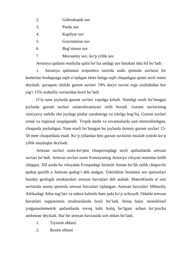 2.
Gidroskopik suv
3.
Parda suv
4.
Kapilyar suv
5.
Gravitatsion suv
6.
Bug‘simon suv
7.
Mavsumiy suv, ko‘p yillik suv. 
Aerasiya qatlami etarlicha qalin bo‘lsa undagi suv harakati ikki hil bo‘ladi: 
1.
Aerasiya  qatlamini  troposfera  tasirida  ustki  qismida  suvlarni  bir
keektrlan boshqasiga oqib o‘tadigan ekier betiga oqib chiqadigan qismi suvli tomir
deyiladi. qoraqum chilida gurunt suvlari 74% daryo suvini erga sizilishidan bor
yig‘i 15% mahalliy suvlaridan hosil bo‘ladi. 
O’ta nam joylarda gurunt suvlari vujudga keladi. Namligi etarli bo‘lmagan
joylarda  gurunt  suvlari  mineralizatsiyasi  ortib  boradi.  Gurunt  suvlarining
ximiyaviy tarkibi shu joydagi jinslar xarakteriga va relefga bog‘liq. Gurunt suvlari
zonal va regional tarqalgandir. Tropik dasht va savannalarda sust minerallashgan,
chuqurda joylashgan. Nam etarli bo‘lmagan bu joylarda doimiy gurunt suvlari 15-
50 metr chuqurlikda etadi. Ko‘p yillardan beri gurunt suvlarini muzlab yotishi ko‘p
yillik muzloqlar deyiladi. 
Artezan  suvlari  ozmi-ko‘pmi  chuqurroqdagi  suvli  qatlamlarda  artezan
suvlari bo‘ladi. Artezan suvlari nomi Fransiyaning Arteziya viloyati nomidan kelib
chiqqan. XII asrda bu viloyatda Evropadagi birinchi fontan bo‘lib otilib chiquvchi
quduq qazilib u Artezan qudug‘i deb atalgan. Tekisliklar bosimini suv qatlamlari
bunday geologik strukturalari artezan havzalari deb ataladi. Materiklarda er osti
suvlarida asosiy qismida artezan havzalari tiplangan. Artezan havzalari SHimoliy
Afrikadagi Atlas tog‘lari va sahroi kabirda ham juda ko‘p uchraydi. Odatda artezan
havazlari  suppasimon  strukturalarda  hosil  bo‘ladi,  biroq  bular  monoklinal
yotganasimmetrik  qatlamlarda  tovoq  kabi  botiq  bo‘lgani  uchun  ko‘pincha
amfoteatr deyiladi. Har bir artezan havzasida uch oblast bo‘ladi. 
1.
Tiyinish oblasti
2.
Bosim oblasti
