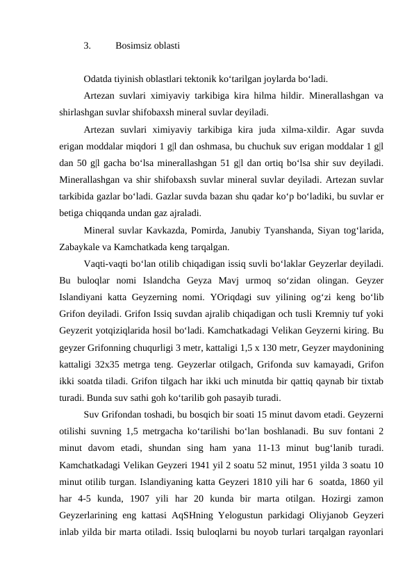 3.
Bosimsiz oblasti
Odatda tiyinish oblastlari tektonik ko‘tarilgan joylarda bo‘ladi. 
Artezan suvlari ximiyaviy tarkibiga kira hilma hildir. Minerallashgan va
shirlashgan suvlar shifobaxsh mineral suvlar deyiladi. 
Artezan  suvlari  ximiyaviy  tarkibiga  kira  juda  xilma-xildir.  Agar  suvda
erigan moddalar miqdori 1 g|l dan oshmasa, bu chuchuk suv erigan moddalar 1 g|l
dan 50 g|l gacha bo‘lsa minerallashgan 51 g|l dan ortiq bo‘lsa shir suv deyiladi.
Minerallashgan va shir shifobaxsh suvlar mineral suvlar deyiladi. Artezan suvlar
tarkibida gazlar bo‘ladi. Gazlar suvda bazan shu qadar ko‘p bo‘ladiki, bu suvlar er
betiga chiqqanda undan gaz ajraladi. 
Mineral suvlar Kavkazda, Pomirda, Janubiy Tyanshanda, Siyan tog‘larida,
Zabaykale va Kamchatkada keng tarqalgan. 
Vaqti-vaqti bo‘lan otilib chiqadigan issiq suvli bo‘laklar Geyzerlar deyiladi.
Bu  buloqlar  nomi  Islandcha  Geyza  Mavj  urmoq  so‘zidan  olingan.  Geyzer
Islandiyani katta Geyzerning nomi. YOriqdagi suv yilining og‘zi keng bo‘lib
Grifon deyiladi. Grifon Issiq suvdan ajralib chiqadigan och tusli Kremniy tuf yoki
Geyzerit yotqiziqlarida hosil bo‘ladi. Kamchatkadagi Velikan Geyzerni kiring. Bu
geyzer Grifonning chuqurligi 3 metr, kattaligi 1,5 x 130 metr, Geyzer maydonining
kattaligi 32x35 metrga teng. Geyzerlar otilgach, Grifonda suv kamayadi, Grifon
ikki soatda tiladi. Grifon tilgach har ikki uch minutda bir qattiq qaynab bir tixtab
turadi. Bunda suv sathi goh ko‘tarilib goh pasayib turadi. 
Suv Grifondan toshadi, bu bosqich bir soati 15 minut davom etadi. Geyzerni
otilishi suvning 1,5 metrgacha ko‘tarilishi bo‘lan boshlanadi. Bu suv fontani 2
minut  davom  etadi,  shundan  sing  ham  yana  11-13  minut  bug‘lanib  turadi.
Kamchatkadagi Velikan Geyzeri 1941 yil 2 soatu 52 minut, 1951 yilda 3 soatu 10
minut otilib turgan. Islandiyaning katta Geyzeri 1810 yili har 6  soatda, 1860 yil
har  4-5  kunda,  1907  yili  har  20  kunda  bir  marta  otilgan.  Hozirgi  zamon
Geyzerlarining eng kattasi AqSHning Yelogustun parkidagi Oliyjanob Geyzeri
inlab yilda bir marta otiladi. Issiq buloqlarni bu noyob turlari tarqalgan rayonlari
