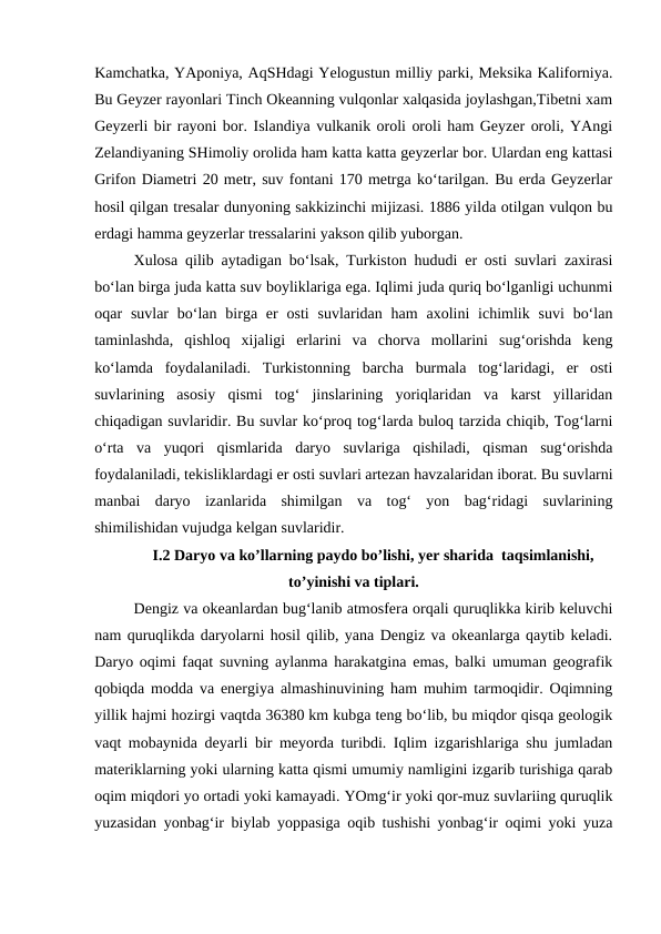 Kamchatka, YAponiya, AqSHdagi Yelogustun milliy parki, Meksika Kaliforniya.
Bu Geyzer rayonlari Tinch Okeanning vulqonlar xalqasida joylashgan,Tibetni xam
Geyzerli bir rayoni bor. Islandiya vulkanik oroli oroli ham Geyzer oroli, YAngi
Zelandiyaning SHimoliy orolida ham katta katta geyzerlar bor. Ulardan eng kattasi
Grifon Diametri 20 metr, suv fontani 170 metrga ko‘tarilgan. Bu erda Geyzerlar
hosil qilgan tresalar dunyoning sakkizinchi mijizasi. 1886 yilda otilgan vulqon bu
erdagi hamma geyzerlar tressalarini yakson qilib yuborgan. 
Xulosa qilib aytadigan bo‘lsak, Turkiston hududi er osti suvlari zaxirasi
bo‘lan birga juda katta suv boyliklariga ega. Iqlimi juda quriq bo‘lganligi uchunmi
oqar  suvlar  bo‘lan  birga  er  osti  suvlaridan  ham  axolini  ichimlik  suvi  bo‘lan
taminlashda,  qishloq  xijaligi  erlarini  va  chorva  mollarini  sug‘orishda  keng
ko‘lamda  foydalaniladi.  Turkistonning  barcha  burmala  tog‘laridagi,  er  osti
suvlarining  asosiy  qismi  tog‘  jinslarining  yoriqlaridan  va  karst  yillaridan
chiqadigan suvlaridir. Bu suvlar ko‘proq tog‘larda buloq tarzida chiqib, Tog‘larni
o‘rta  va  yuqori  qismlarida  daryo  suvlariga  qishiladi,  qisman  sug‘orishda
foydalaniladi, tekisliklardagi er osti suvlari artezan havzalaridan iborat. Bu suvlarni
manbai  daryo  izanlarida  shimilgan  va  tog‘  yon  bag‘ridagi  suvlarining
shimilishidan vujudga kelgan suvlaridir. 
I.2 Daryo va ko’llarning paydo bo’lishi, yer sharida  taqsimlanishi,
to’yinishi va tiplari.
Dengiz va okeanlardan bug‘lanib atmosfera orqali quruqlikka kirib keluvchi
nam quruqlikda daryolarni hosil qilib, yana Dengiz va okeanlarga qaytib keladi.
Daryo oqimi faqat suvning aylanma harakatgina emas, balki umuman geografik
qobiqda modda va energiya almashinuvining ham muhim tarmoqidir. Oqimning
yillik hajmi hozirgi vaqtda 36380 km kubga teng bo‘lib, bu miqdor qisqa geologik
vaqt mobaynida deyarli bir meyorda turibdi. Iqlim izgarishlariga shu jumladan
materiklarning yoki ularning katta qismi umumiy namligini izgarib turishiga qarab
oqim miqdori yo ortadi yoki kamayadi. YOmg‘ir yoki qor-muz suvlariing quruqlik
yuzasidan yonbag‘ir biylab yoppasiga oqib tushishi yonbag‘ir oqimi yoki yuza
