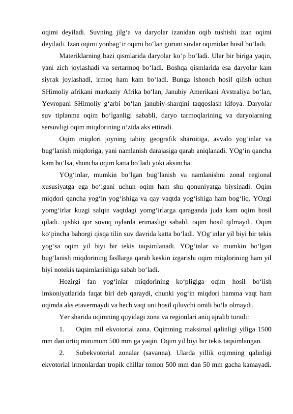 oqimi  deyiladi.  Suvning  jilg‘a  va  daryolar  izanidan  oqib  tushishi  izan  oqimi
deyiladi. Izan oqimi yonbag‘ir oqimi bo‘lan gurunt suvlar oqimidan hosil bo‘ladi.
Materiklarning bazi qismlarida daryolar ko‘p bo‘ladi. Ular bir biriga yaqin,
yani zich joylashadi va sertarmoq bo‘ladi. Boshqa qismlarida esa daryolar kam
siyrak joylashadi, irmoq ham kam bo‘ladi. Bunga ishonch hosil qilish uchun
SHimoliy afrikani markaziy Afrika bo‘lan, Janubiy Amerikani Avstraliya bo‘lan,
Yevropani SHimoliy g‘arbi bo‘lan janubiy-sharqini taqqoslash kifoya. Daryolar
suv  tiplanma  oqim  bo‘lganligi  sababli,  daryo  tarmoqlarining  va  daryolarning
sersuvligi oqim miqdorining o‘zida aks ettiradi.
Oqim  miqdori  joyning  tabiiy  geografik  sharoitiga,  avvalo  yog‘inlar  va
bug‘lanish miqdoriga, yani namlanish darajasiga qarab aniqlanadi. YOg‘in qancha
kam bo‘lsa, shuncha oqim katta bo‘ladi yoki aksincha.
YOg‘inlar,  mumkin  bo‘lgan  bug‘lanish  va  namlanishni  zonal  regional
xususiyatga  ega  bo‘lgani  uchun  oqim  ham  shu  qonuniyatga  biysinadi.  Oqim
miqdori qancha yog‘in yog‘ishiga va qay vaqtda yog‘ishiga ham bog‘liq. YOzgi
yomg‘irlar kuzgi salqin vaqtdagi yomg‘irlarga qaraganda juda kam oqim hosil
qiladi. qishki qor sovuq oylarda erimasligi sababli oqim hosil qilmaydi. Oqim
ko‘pincha bahorgi qisqa tilin suv davrida katta bo‘ladi. YOg‘inlar yil biyi bir tekis
yog‘sa  oqim  yil  biyi  bir  tekis  taqsimlanadi.  YOg‘inlar  va  mumkin  bo‘lgan
bug‘lanish miqdorining fasllarga qarab keskin izgarishi oqim miqdorining ham yil
biyi notekis taqsimlanishiga sabab bo‘ladi.
Hozirgi  fan  yog‘inlar  miqdorining  ko‘pligiga  oqim  hosil  bo‘lish
imkoniyatlarida faqat biri deb qaraydi, chunki yog‘in miqdori hamma vaqt ham
oqimda aks etavermaydi va hech vaqt uni hosil qiluvchi omili bo‘la olmaydi.
Yer sharida oqimning quyidagi zona va regionlari aniq ajralib turadi:
1.
Oqim mil ekvotorial zona. Oqimning maksimal qalinligi yiliga 1500
mm dan ortiq minimum 500 mm ga yaqin. Oqim yil biyi bir tekis taqsimlangan.
2.
Subekvotorial  zonalar  (savanna).  Ularda  yillik  oqimning  qalinligi
ekvotorial irmonlardan tropik chillar tomon 500 mm dan 50 mm gacha kamayadi.
