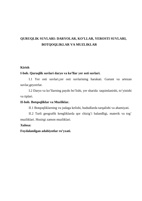 QURUQLIK SUVLARI: DARYOLAR, KO’LLAR, YEROSTI SUVLARI,
BOTQOQLIKLAR VA MUZLIKLAR
Kirish 
I-bob. Quruqlik suvlari daryo va ko’llar yer osti suvlari.
I.1  Yer  osti  suvlari,yer  osti  suvlarining  harakati.  Gurunt  va  artezan
suvlar,geyzerlar.
I.2 Daryo va ko’llarning paydo bo’lishi, yer sharida  taqsimlanishi, to’yinishi
va tiplari.
II-bob. Botqoqliklar va Muzliklar.
II.1 Botqoqliklarning vu judaga kelishi, hududlarda tarqalishi va ahamiyati.
II.2 Turli geografik kengliklarda qor chizig’i balandligi, materik va tog’
muzliklari. Hozirgi zamon muzliklari.
Xulosa:
Foydalanilgan adabiyotlar ro’yxati. 
