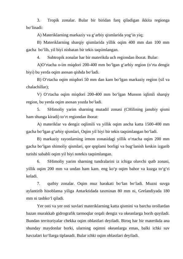 3.
Tropik  zonalar.  Bular  bir  biridan  farq  qiladigan  ikkita  regionga
bo‘linadi:
A) Materiklarning markaziy va g‘arbiy qismlarida yog‘in yiq;
B) Materiklarning sharqiy qismlarida yillik oqim 400 mm dan 100 mm
gacha  bo‘lib, yil biyi nisbatan bir tekis taqsimlangan.
4.
Subtropik zonalar har bir materikda uch regiondan iborat. Bular:
A)O‘rtacha o-im miqdori 200-400 mm bo‘lgan g‘arbiy region (o‘rta dengiz
biyi) bu yerda oqim asosan qishda bo‘ladi.
B) O‘rtacha oqim miqdori 50 mm dan kam bo‘lgan markaziy region (sil va
chalachillar);
V) O‘rtacha oqim miqdori 200-400 mm bo‘lgan Musson iqlimli sharqiy
region, bu yerda oqim asosan yozda bo‘ladi.
5.
SHimoliy yarim sharning mutadil zonasi (CHilining janubiy qismi
ham shunga kiradi) to‘rt regiondan iborat:
A) materiklar va dengiz oqlimili va yillik oqim ancha katta 1500-400 mm
gacha bo‘lgan g‘arbiy qismlari, Oqim yil biyi bir tekis taqsimlangan bo‘ladi.
B) markaziy rayonlarning irmon zonasidagi yillik o‘rtacha oqim 200 mm
gacha bo‘lgan shimoliy qismlari, qor qoplami borligi va bug‘lanish keskin izgarib
turishi sababli oqim yil biyi notekis taqsimlangan.
6.
SHimoliy yarim sharning tundralarini iz ichiga oluvchi qutb zonasi,
yillik oqim 200 mm va undan ham kam. eng ko‘p oqim bahor va kuzga to‘g‘ri
keladi.
7.
qutbiy  zonalar.  Oqim  muz  harakati  bo‘lan  bo‘ladi.  Muzni  suvga
aylantirib hisoblansa yiliga Antarktidada taxminan 80 mm ni, Grelandiyada 180
mm ni tashko‘l qiladi.
Yer osti va yer osti suvlari materiklarning katta qismini va barcha orollardan
bazan murakkab gidrografik tarmoqlar orqali dengiz va okeanlarga borib quyiladi.
Bundan territoriyalar chekka oqim oblastlari deyiladi. Biroq har bir materikda ana
shunday  maydonlar  borki,  ularning  oqimni  okeanlarga  emas,  balki  ichki  suv
havzalari ko‘llarga tiplanadi. Bular ichki oqim oblastlari deyiladi.
