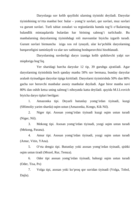 Daryolarga suv kelib quyilishi ularning tiyinishi deyiladi. Daryolar
tiyinishining to‘rtta manbai bor: bular – yomg‘ir suvlari, qor suvlari, muz suvlari
va gurunt suvlari. Turli tabiat zonalari va regionlarida hamda tog‘li o‘lkalarning
balandlik  mintaqalarida  bulardan  har  birining  salmog‘i  turlichadir.  Bu
manbalarning daryolarning  tiyinishdagi  roli  mavsumlar  biyicha  izgarib turadi.
Gurunt suvlari birmuncha  iziga xos rol iynaydi, ular ko‘pchilik daryolarning
barqarorligini taminlaydi va ular suv sathining boshqaruvchisi hisoblanadi.
Daryolarning  suvdorligi  daryo  izaniga  kelib  qishiluvchi  yalpi  suv
miqdoriga bog‘liq.
Yer sharidagi barcha daryolar 12 tip, 39 guruhga ajratiladi. Agar
daryolarning tiyinishida hech qanday manba 50% suv bermasa, bunday daryolar
aralash tiyinadigan daryolar tipiga kiritiladi. Daryolarni tiyintirishda 50% dan 80%
gacha suv beruvchi manbalar asosiy manbalar deyiladi. Agar biror manba suvi
80% dan oshib ketsa uning salmog‘i nihoyatda katta deyiladi. quyida M.I.Lvovich
biyicha daryo tiplari berilgan:
1.
Amazonka  tipi.  Deyarli  butunlay  yomg‘irdan  tiyinadi,  kuzgi
(SHimoliy yarim sharda) oqim ustun (Amazonka, Kongo, Kik Nil).
2.
Niger  tipi.  Asosan  yomg‘irdan  tiyinadi  kuzgi  oqim  ustun  turadi
(Niger, Nil).
3.
Mekong tipi. Asosan yomg‘irdan tiyinadi, yozgi oqim ustun turadi
(Mekong, Parana).
4.
Amur  tipi.  Asosan  yomg‘irdan  tiyinadi,  yozgi  oqim  ustun  turadi
(Amur, Vitin, YAna).
5.
O‘rta dengiz tipi. Butunlay yoki asosan yomg‘irdan tiyinadi, qishki
oqim ustun tiradi (Mozel, Rur, Temza).
6.
Oder  tipi  asosan  yomg‘irdan  tiyinadi,  bahorgi  oqim  ustun  turadi
(Oder, Tisa, Po)
7.
Volga tipi, asosan yoki ko‘proq qor suvidan tiyinadi (Volga, Tobol,
Dajla).
