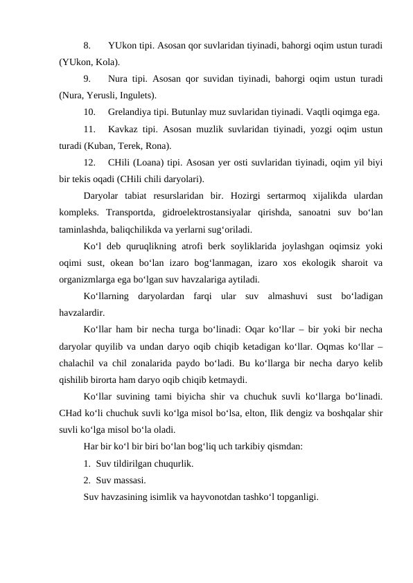 8.
YUkon tipi. Asosan qor suvlaridan tiyinadi, bahorgi oqim ustun turadi
(YUkon, Kola).
9.
Nura tipi. Asosan qor suvidan tiyinadi, bahorgi oqim ustun turadi
(Nura, Yerusli, Ingulets).
10.
Grelandiya tipi. Butunlay muz suvlaridan tiyinadi. Vaqtli oqimga ega. 
11.
Kavkaz tipi. Asosan muzlik suvlaridan tiyinadi, yozgi oqim ustun
turadi (Kuban, Terek, Rona).
12.
CHili (Loana) tipi. Asosan yer osti suvlaridan tiyinadi, oqim yil biyi
bir tekis oqadi (CHili chili daryolari).
Daryolar  tabiat  resurslaridan  bir.  Hozirgi  sertarmoq  xijalikda  ulardan
kompleks.  Transportda,  gidroelektrostansiyalar  qirishda,  sanoatni  suv  bo‘lan
taminlashda, baliqchilikda va yerlarni sug‘oriladi.
Ko‘l  deb  quruqlikning atrofi  berk soyliklarida  joylashgan  oqimsiz  yoki
oqimi  sust,  okean  bo‘lan  izaro  bog‘lanmagan,  izaro  xos  ekologik  sharoit  va
organizmlarga ega bo‘lgan suv havzalariga aytiladi.
Ko‘llarning  daryolardan  farqi  ular  suv  almashuvi  sust  bo‘ladigan
havzalardir.
Ko‘llar ham bir necha turga bo‘linadi: Oqar ko‘llar – bir yoki bir necha
daryolar quyilib va undan daryo oqib chiqib ketadigan ko‘llar. Oqmas ko‘llar –
chalachil va chil zonalarida paydo bo‘ladi. Bu ko‘llarga bir necha daryo kelib
qishilib birorta ham daryo oqib chiqib ketmaydi.
Ko‘llar suvining tami biyicha shir va chuchuk suvli ko‘llarga bo‘linadi.
CHad ko‘li chuchuk suvli ko‘lga misol bo‘lsa, elton, Ilik dengiz va boshqalar shir
suvli ko‘lga misol bo‘la oladi.
Har bir ko‘l bir biri bo‘lan bog‘liq uch tarkibiy qismdan:
1. Suv tildirilgan chuqurlik.
2. Suv massasi.
Suv havzasining isimlik va hayvonotdan tashko‘l topganligi.
