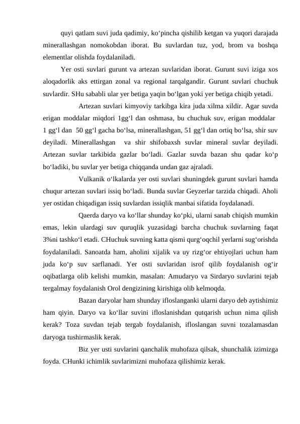 quyi qatlam suvi juda qadimiy, ko‘pincha qishilib ketgan va yuqori darajada
minerallashgan  nomokobdan  iborat.  Bu  suvlardan  tuz,  yod,  brom  va  boshqa
elementlar olishda foydalaniladi.
Yer osti suvlari gurunt va artezan suvlaridan iborat. Gurunt suvi iziga xos
aloqadorlik aks ettirgan zonal va regional tarqalgandir. Gurunt suvlari chuchuk
suvlardir. SHu sababli ular yer betiga yaqin bo‘lgan yoki yer betiga chiqib yetadi.
Artezan suvlari kimyoviy tarkibga kira juda xilma xildir. Agar suvda
erigan moddalar miqdori 1gg‘l dan oshmasa, bu chuchuk suv, erigan moddalar  
1 gg‘l dan  50 gg‘l gacha bo‘lsa, minerallashgan, 51 gg‘l dan ortiq bo‘lsa, shir suv
deyiladi.  Minerallashgan   va  shir  shifobaxsh  suvlar  mineral  suvlar  deyiladi.
Artezan  suvlar  tarkibida  gazlar  bo‘ladi.  Gazlar  suvda  bazan  shu  qadar  ko‘p
bo‘ladiki, bu suvlar yer betiga chiqqanda undan gaz ajraladi.
Vulkanik o‘lkalarda yer osti suvlari shuningdek gurunt suvlari hamda
chuqur artezan suvlari issiq bo‘ladi. Bunda suvlar Geyzerlar tarzida chiqadi. Aholi
yer ostidan chiqadigan issiq suvlardan issiqlik manbai sifatida foydalanadi.
Qaerda daryo va ko‘llar shunday ko‘pki, ularni sanab chiqish mumkin
emas, lekin ulardagi suv quruqlik yuzasidagi barcha chuchuk suvlarning faqat
3%ni tashko‘l etadi. CHuchuk suvning katta qismi qurg‘oqchil yerlarni sug‘orishda
foydalaniladi. Sanoatda ham, aholini xijalik va uy rizg‘or ehtiyojlari uchun ham
juda  ko‘p  suv  sarflanadi.  Yer  osti  suvlaridan  isrof  qilib  foydalanish  og‘ir
oqibatlarga olib kelishi mumkin, masalan: Amudaryo va Sirdaryo suvlarini tejab
tergalmay foydalanish Orol dengizining kirishiga olib kelmoqda.
Bazan daryolar ham shunday ifloslanganki ularni daryo deb aytishimiz
ham qiyin. Daryo va ko‘llar suvini ifloslanishdan qutqarish uchun nima qilish
kerak? Toza  suvdan  tejab  tergab  foydalanish,  ifloslangan  suvni  tozalamasdan
daryoga tushirmaslik kerak.
Biz yer usti suvlarini qanchalik muhofaza qilsak, shunchalik izimizga
foyda. CHunki ichimlik suvlarimizni muhofaza qilishimiz kerak.
