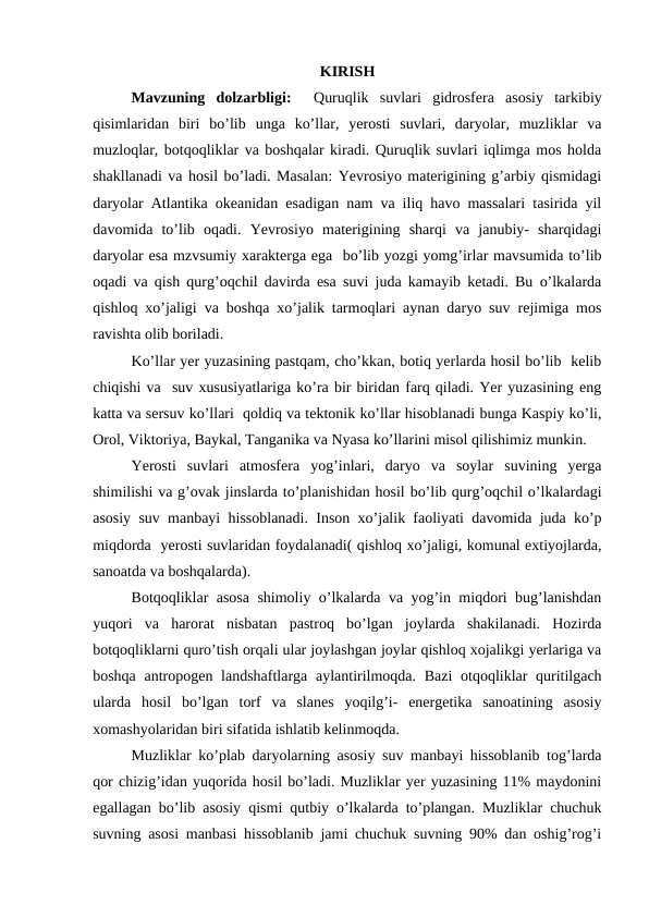 KIRISH
Mavzuning  dolzarbligi:   Quruqlik  suvlari gidrosfera  asosiy  tarkibiy
qisimlaridan  biri  bo’lib  unga  ko’llar,  yerosti  suvlari,  daryolar,  muzliklar  va
muzloqlar, botqoqliklar va boshqalar kiradi. Quruqlik suvlari iqlimga mos holda
shakllanadi va hosil bo’ladi. Masalan: Yevrosiyo materigining g’arbiy qismidagi
daryolar Atlantika okeanidan esadigan nam va iliq havo massalari tasirida yil
davomida  to’lib  oqadi.  Yevrosiyo  materigining  sharqi  va  janubiy-  sharqidagi
daryolar esa mzvsumiy xarakterga ega  bo’lib yozgi yomg’irlar mavsumida to’lib
oqadi va qish qurg’oqchil davirda esa suvi juda kamayib ketadi. Bu o’lkalarda
qishloq xo’jaligi va boshqa xo’jalik tarmoqlari aynan daryo suv rejimiga mos
ravishta olib boriladi.
Ko’llar yer yuzasining pastqam, cho’kkan, botiq yerlarda hosil bo’lib  kelib
chiqishi va  suv xususiyatlariga ko’ra bir biridan farq qiladi. Yer yuzasining eng
katta va sersuv ko’llari  qoldiq va tektonik ko’llar hisoblanadi bunga Kaspiy ko’li,
Orol, Viktoriya, Baykal, Tanganika va Nyasa ko’llarini misol qilishimiz munkin.
Yerosti  suvlari  atmosfera  yog’inlari,  daryo  va  soylar  suvining  yerga
shimilishi va g’ovak jinslarda to’planishidan hosil bo’lib qurg’oqchil o’lkalardagi
asosiy suv manbayi hissoblanadi. Inson xo’jalik faoliyati davomida juda ko’p
miqdorda  yerosti suvlaridan foydalanadi( qishloq xo’jaligi, komunal extiyojlarda,
sanoatda va boshqalarda). 
Botqoqliklar asosa shimoliy o’lkalarda va yog’in miqdori bug’lanishdan
yuqori  va  harorat  nisbatan  pastroq  bo’lgan  joylarda  shakilanadi.  Hozirda
botqoqliklarni quro’tish orqali ular joylashgan joylar qishloq xojalikgi yerlariga va
boshqa antropogen landshaftlarga aylantirilmoqda. Bazi  otqoqliklar quritilgach
ularda  hosil  bo’lgan  torf  va  slanes  yoqilg’i-  energetika  sanoatining  asosiy
xomashyolaridan biri sifatida ishlatib kelinmoqda.
Muzliklar ko’plab daryolarning asosiy suv manbayi hissoblanib tog’larda
qor chizig’idan yuqorida hosil bo’ladi. Muzliklar yer yuzasining 11% maydonini
egallagan bo’lib asosiy qismi qutbiy o’lkalarda to’plangan. Muzliklar chuchuk
suvning asosi manbasi hissoblanib jami chuchuk suvning 90% dan oshig’rog’i
