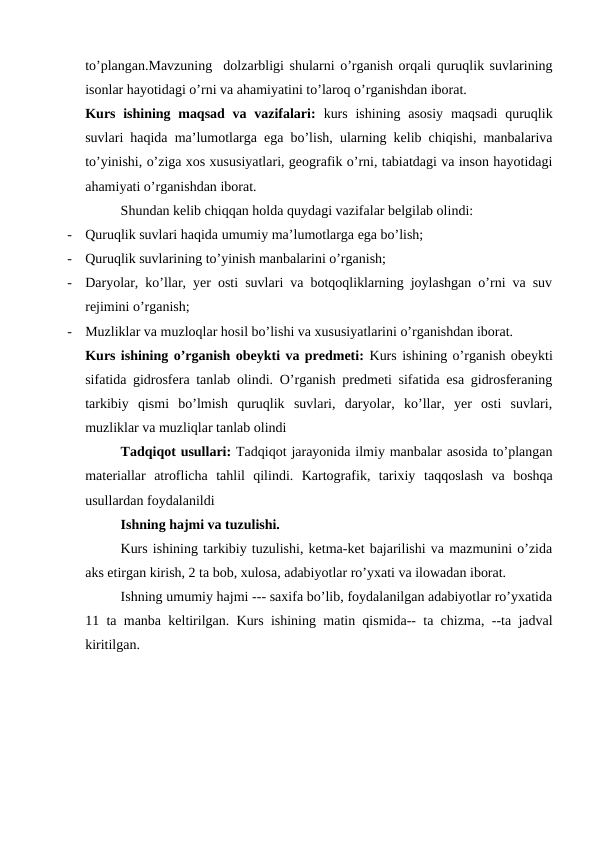 to’plangan.Mavzuning  dolzarbligi shularni o’rganish orqali quruqlik suvlarining
isonlar hayotidagi o’rni va ahamiyatini to’laroq o’rganishdan iborat.  
Kurs ishining maqsad  va vazifalari:  kurs  ishining asosiy  maqsadi  quruqlik
suvlari haqida ma’lumotlarga ega bo’lish, ularning kelib chiqishi, manbalariva
to’yinishi, o’ziga xos xususiyatlari, geografik o’rni, tabiatdagi va inson hayotidagi
ahamiyati o’rganishdan iborat.
Shundan kelib chiqqan holda quydagi vazifalar belgilab olindi:
-
Quruqlik suvlari haqida umumiy ma’lumotlarga ega bo’lish;
-
Quruqlik suvlarining to’yinish manbalarini o’rganish;
-
Daryolar, ko’llar, yer osti suvlari va botqoqliklarning joylashgan o’rni va suv
rejimini o’rganish;
-
Muzliklar va muzloqlar hosil bo’lishi va xususiyatlarini o’rganishdan iborat.
Kurs ishining o’rganish obeykti va predmeti: Kurs ishining o’rganish obeykti
sifatida gidrosfera tanlab olindi. O’rganish predmeti sifatida esa gidrosferaning
tarkibiy  qismi  bo’lmish  quruqlik  suvlari,  daryolar,  ko’llar,  yer  osti  suvlari,
muzliklar va muzliqlar tanlab olindi
Tadqiqot usullari: Tadqiqot jarayonida ilmiy manbalar asosida to’plangan
materiallar  atroflicha  tahlil  qilindi.  Kartografik,  tarixiy taqqoslash  va  boshqa
usullardan foydalanildi 
Ishning hajmi va tuzulishi. 
Kurs ishining tarkibiy tuzulishi, ketma-ket bajarilishi va mazmunini o’zida
aks etirgan kirish, 2 ta bob, xulosa, adabiyotlar ro’yxati va ilowadan iborat.
Ishning umumiy hajmi --- saxifa bo’lib, foydalanilgan adabiyotlar ro’yxatida
11 ta manba keltirilgan. Kurs ishining matin qismida-- ta chizma, --ta jadval
kiritilgan.
