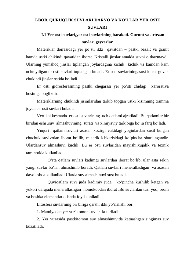 I-BOB. QURUQLIK SUVLARI DARYO VA KO’LLAR YER OSTI
SUVLARI
I.1 Yer osti suvlari,yer osti suvlarining harakati. Gurunt va artezan
suvlar, geyzerlar
Materiklar doirasidagi yer po‘sti ikki  qavatdan – pastki bazalt va granit
hamda ustki chikindi qavatidan iborat. Kristalli jinslar amalda suvni o’tkazmaydi.
Ularning yumshoq jinslar tiplangan joylardagina kichik  kichik va kamdan kam
uchraydigan er osti suvlari tuplangan buladi. Er osti suvlariningasosi kismi govak
chukindi jinslar ostida bo’ladi.
Er  osti  gidrosferasining  pastki  chegarasi  yer  po’sti  chidagi   xarorativa
bosimga boglikdir.
Materiklarning chukindi jisimlaridan tarkib topgan ustki kisimning xamma
joyda er  osti suvlari buladi.
Vertikal kesmada  er osti suvlarining  uch qatlami ajratiladi .Bu qatlamlar bir
biridan eshi ,suv  almashuvining  surati  va ximiyaviy tarkibiga ko’ra farq ko‘ladi.
Yuqori  qatlam suvlari asosan xozirgi vaktdagi yoginlardan xosil bulgan
chuchuk suvlvrdan iborat bo’lib, materik ichkarisidagi ko’pincha shurlangandir.
Ulardansuv almashuvi kuchli. Bu er osti suvlaridan mayishi,xujalik va texnik
taminotida kullaniladi.
O’rta qatlam suvlari kadimgi suvlardan iborat bo’lib, ular asta sekin
yangi suvlar bo‘lan almashinib boradi. Qatlam suvlairi menerallashgan  va asosan
davolashda kullaniladi.Ularda suv almashinuvi sust buladi.
Quyiqatlam suvi juda kadimiy juda , ko’pincha kushilib ketgan va
yukori darajada menerallashgan  nomokobdan iborat .Bu suvlardan tuz, yod, brom
va boshka elementlar olishda foydalaniladi.
Litosfera suvlarning bir biriga qarshi ikki yo’nalishi bor:
1. Mantiyadan yer yuzi tomon suvlar  kutariladi.
2. Yer yuzasida pastkitomon suv almashinuvida katnashgan singimas suv
kuzatiladi. 
