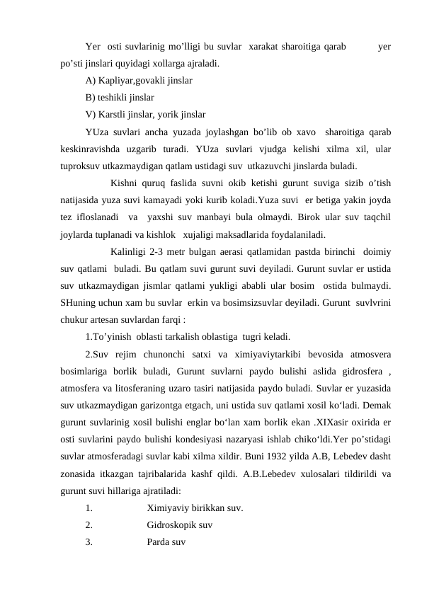 Yer  osti suvlarinig mo’lligi bu suvlar  xarakat sharoitiga qarab         yer
po’sti jinslari quyidagi xollarga ajraladi. 
A) Kapliyar,govakli jinslar
B) teshikli jinslar 
V) Karstli jinslar, yorik jinslar
YUza suvlari ancha yuzada joylashgan bo’lib ob xavo  sharoitiga qarab
keskinravishda  uzgarib  turadi.  YUza  suvlari  vjudga  kelishi  xilma  xil,  ular
tuproksuv utkazmaydigan qatlam ustidagi suv  utkazuvchi jinslarda buladi.
Kishni quruq faslida suvni okib ketishi gurunt suviga sizib o’tish
natijasida yuza suvi kamayadi yoki kurib koladi.Yuza suvi  er betiga yakin joyda
tez ifloslanadi  va  yaxshi suv manbayi bula olmaydi. Birok ular suv taqchil
joylarda tuplanadi va kishlok   xujaligi maksadlarida foydalaniladi.
Kalinligi 2-3 metr bulgan aerasi qatlamidan pastda birinchi  doimiy
suv qatlami  buladi. Bu qatlam suvi gurunt suvi deyiladi. Gurunt suvlar er ustida
suv utkazmaydigan jismlar qatlami yukligi ababli ular bosim  ostida bulmaydi.
SHuning uchun xam bu suvlar  erkin va bosimsizsuvlar deyiladi. Gurunt  suvlvrini
chukur artesan suvlardan farqi :
1.To’yinish  oblasti tarkalish oblastiga  tugri keladi.
2.Suv  rejim  chunonchi  satxi  va  ximiyaviytarkibi  bevosida  atmosvera
bosimlariga  borlik  buladi,  Gurunt  suvlarni  paydo  bulishi  aslida  gidrosfera  ,
atmosfera va litosferaning uzaro tasiri natijasida paydo buladi. Suvlar er yuzasida
suv utkazmaydigan garizontga etgach, uni ustida suv qatlami xosil ko‘ladi. Demak
gurunt suvlarinig xosil bulishi englar bo‘lan xam borlik ekan .XIXasir oxirida er
osti suvlarini paydo bulishi kondesiyasi nazaryasi ishlab chiko‘ldi.Yer po’stidagi
suvlar atmosferadagi suvlar kabi xilma xildir. Buni 1932 yilda A.B, Lebedev dasht
zonasida itkazgan tajribalarida kashf qildi. A.B.Lebedev xulosalari tildirildi va
gurunt suvi hillariga ajratiladi: 
1.
Ximiyaviy birikkan suv. 
2.
Gidroskopik suv
3.
Parda suv
