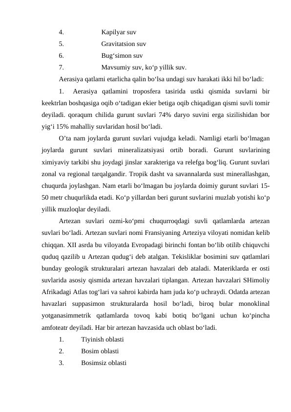 4.
Kapilyar suv
5.
Gravitatsion suv
6.
Bug‘simon suv
7.
Mavsumiy suv, ko‘p yillik suv. 
Aerasiya qatlami etarlicha qalin bo‘lsa undagi suv harakati ikki hil bo‘ladi: 
1.
Aerasiya  qatlamini  troposfera  tasirida  ustki  qismida  suvlarni  bir
keektrlan boshqasiga oqib o‘tadigan ekier betiga oqib chiqadigan qismi suvli tomir
deyiladi. qoraqum chilida gurunt suvlari 74% daryo suvini erga sizilishidan bor
yig‘i 15% mahalliy suvlaridan hosil bo‘ladi. 
O’ta nam joylarda gurunt suvlari vujudga keladi. Namligi etarli bo‘lmagan
joylarda  gurunt  suvlari  mineralizatsiyasi  ortib  boradi.  Gurunt  suvlarining
ximiyaviy tarkibi shu joydagi jinslar xarakteriga va relefga bog‘liq. Gurunt suvlari
zonal va regional tarqalgandir. Tropik dasht va savannalarda sust minerallashgan,
chuqurda joylashgan. Nam etarli bo‘lmagan bu joylarda doimiy gurunt suvlari 15-
50 metr chuqurlikda etadi. Ko‘p yillardan beri gurunt suvlarini muzlab yotishi ko‘p
yillik muzloqlar deyiladi. 
Artezan  suvlari  ozmi-ko‘pmi  chuqurroqdagi  suvli  qatlamlarda  artezan
suvlari bo‘ladi. Artezan suvlari nomi Fransiyaning Arteziya viloyati nomidan kelib
chiqqan. XII asrda bu viloyatda Evropadagi birinchi fontan bo‘lib otilib chiquvchi
quduq qazilib u Artezan qudug‘i deb atalgan. Tekisliklar bosimini suv qatlamlari
bunday geologik strukturalari artezan havzalari deb ataladi. Materiklarda er osti
suvlarida asosiy qismida artezan havzalari tiplangan. Artezan havzalari SHimoliy
Afrikadagi Atlas tog‘lari va sahroi kabirda ham juda ko‘p uchraydi. Odatda artezan
havazlari  suppasimon  strukturalarda  hosil  bo‘ladi,  biroq  bular  monoklinal
yotganasimmetrik  qatlamlarda  tovoq  kabi  botiq  bo‘lgani  uchun  ko‘pincha
amfoteatr deyiladi. Har bir artezan havzasida uch oblast bo‘ladi. 
1.
Tiyinish oblasti
2.
Bosim oblasti
3.
Bosimsiz oblasti
