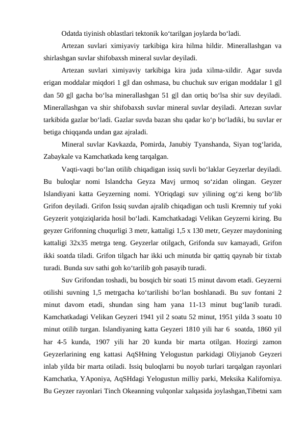 Odatda tiyinish oblastlari tektonik ko‘tarilgan joylarda bo‘ladi. 
Artezan suvlari ximiyaviy tarkibiga kira hilma hildir. Minerallashgan va
shirlashgan suvlar shifobaxsh mineral suvlar deyiladi. 
Artezan  suvlari  ximiyaviy  tarkibiga  kira  juda  xilma-xildir.  Agar  suvda
erigan moddalar miqdori 1 g|l dan oshmasa, bu chuchuk suv erigan moddalar 1 g|l
dan 50 g|l gacha bo‘lsa minerallashgan 51 g|l dan ortiq bo‘lsa shir suv deyiladi.
Minerallashgan va shir shifobaxsh suvlar mineral suvlar deyiladi. Artezan suvlar
tarkibida gazlar bo‘ladi. Gazlar suvda bazan shu qadar ko‘p bo‘ladiki, bu suvlar er
betiga chiqqanda undan gaz ajraladi. 
Mineral suvlar Kavkazda, Pomirda, Janubiy Tyanshanda, Siyan tog‘larida,
Zabaykale va Kamchatkada keng tarqalgan. 
Vaqti-vaqti bo‘lan otilib chiqadigan issiq suvli bo‘laklar Geyzerlar deyiladi.
Bu  buloqlar  nomi  Islandcha  Geyza  Mavj  urmoq  so‘zidan  olingan.  Geyzer
Islandiyani katta Geyzerning nomi. YOriqdagi suv yilining og‘zi keng bo‘lib
Grifon deyiladi. Grifon Issiq suvdan ajralib chiqadigan och tusli Kremniy tuf yoki
Geyzerit yotqiziqlarida hosil bo‘ladi. Kamchatkadagi Velikan Geyzerni kiring. Bu
geyzer Grifonning chuqurligi 3 metr, kattaligi 1,5 x 130 metr, Geyzer maydonining
kattaligi 32x35 metrga teng. Geyzerlar otilgach, Grifonda suv kamayadi, Grifon
ikki soatda tiladi. Grifon tilgach har ikki uch minutda bir qattiq qaynab bir tixtab
turadi. Bunda suv sathi goh ko‘tarilib goh pasayib turadi. 
Suv Grifondan toshadi, bu bosqich bir soati 15 minut davom etadi. Geyzerni
otilishi suvning 1,5 metrgacha ko‘tarilishi bo‘lan boshlanadi. Bu suv fontani 2
minut  davom  etadi,  shundan  sing  ham  yana  11-13  minut  bug‘lanib  turadi.
Kamchatkadagi Velikan Geyzeri 1941 yil 2 soatu 52 minut, 1951 yilda 3 soatu 10
minut otilib turgan. Islandiyaning katta Geyzeri 1810 yili har 6  soatda, 1860 yil
har  4-5  kunda,  1907  yili  har  20  kunda  bir  marta  otilgan.  Hozirgi  zamon
Geyzerlarining eng kattasi AqSHning Yelogustun parkidagi Oliyjanob Geyzeri
inlab yilda bir marta otiladi. Issiq buloqlarni bu noyob turlari tarqalgan rayonlari
Kamchatka, YAponiya, AqSHdagi Yelogustun milliy parki, Meksika Kaliforniya.
Bu Geyzer rayonlari Tinch Okeanning vulqonlar xalqasida joylashgan,Tibetni xam
