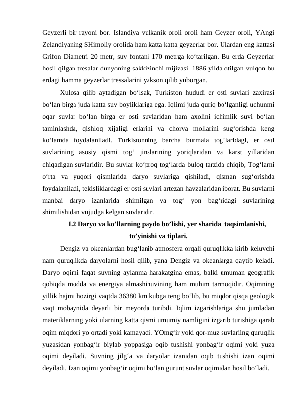 Geyzerli bir rayoni bor. Islandiya vulkanik oroli oroli ham Geyzer oroli, YAngi
Zelandiyaning SHimoliy orolida ham katta katta geyzerlar bor. Ulardan eng kattasi
Grifon Diametri 20 metr, suv fontani 170 metrga ko‘tarilgan. Bu erda Geyzerlar
hosil qilgan tresalar dunyoning sakkizinchi mijizasi. 1886 yilda otilgan vulqon bu
erdagi hamma geyzerlar tressalarini yakson qilib yuborgan. 
Xulosa qilib aytadigan bo‘lsak, Turkiston hududi er osti suvlari zaxirasi
bo‘lan birga juda katta suv boyliklariga ega. Iqlimi juda quriq bo‘lganligi uchunmi
oqar  suvlar  bo‘lan  birga  er  osti  suvlaridan  ham  axolini  ichimlik  suvi  bo‘lan
taminlashda,  qishloq  xijaligi  erlarini  va  chorva  mollarini  sug‘orishda  keng
ko‘lamda  foydalaniladi.  Turkistonning  barcha  burmala  tog‘laridagi,  er  osti
suvlarining  asosiy  qismi  tog‘  jinslarining  yoriqlaridan  va  karst  yillaridan
chiqadigan suvlaridir. Bu suvlar ko‘proq tog‘larda buloq tarzida chiqib, Tog‘larni
o‘rta  va  yuqori  qismlarida  daryo  suvlariga  qishiladi,  qisman  sug‘orishda
foydalaniladi, tekisliklardagi er osti suvlari artezan havzalaridan iborat. Bu suvlarni
manbai  daryo  izanlarida  shimilgan  va  tog‘  yon  bag‘ridagi  suvlarining
shimilishidan vujudga kelgan suvlaridir. 
I.2 Daryo va ko’llarning paydo bo’lishi, yer sharida  taqsimlanishi,
to’yinishi va tiplari.
Dengiz va okeanlardan bug‘lanib atmosfera orqali quruqlikka kirib keluvchi
nam quruqlikda daryolarni hosil qilib, yana Dengiz va okeanlarga qaytib keladi.
Daryo oqimi faqat suvning aylanma harakatgina emas, balki umuman geografik
qobiqda modda va energiya almashinuvining ham muhim tarmoqidir. Oqimning
yillik hajmi hozirgi vaqtda 36380 km kubga teng bo‘lib, bu miqdor qisqa geologik
vaqt mobaynida deyarli bir meyorda turibdi. Iqlim izgarishlariga shu jumladan
materiklarning yoki ularning katta qismi umumiy namligini izgarib turishiga qarab
oqim miqdori yo ortadi yoki kamayadi. YOmg‘ir yoki qor-muz suvlariing quruqlik
yuzasidan yonbag‘ir biylab yoppasiga oqib tushishi yonbag‘ir oqimi yoki yuza
oqimi  deyiladi.  Suvning  jilg‘a  va  daryolar  izanidan  oqib  tushishi  izan  oqimi
deyiladi. Izan oqimi yonbag‘ir oqimi bo‘lan gurunt suvlar oqimidan hosil bo‘ladi.
