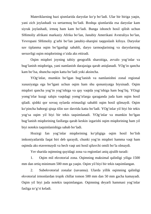 Materiklarning bazi qismlarida daryolar ko‘p bo‘ladi. Ular bir biriga yaqin,
yani zich joylashadi va sertarmoq bo‘ladi. Boshqa qismlarida esa daryolar kam
siyrak joylashadi, irmoq ham kam bo‘ladi. Bunga ishonch hosil qilish uchun
SHimoliy afrikani markaziy Afrika bo‘lan, Janubiy Amerikani Avstraliya bo‘lan,
Yevropani SHimoliy g‘arbi bo‘lan janubiy-sharqini taqqoslash kifoya. Daryolar
suv  tiplanma  oqim  bo‘lganligi  sababli,  daryo  tarmoqlarining  va  daryolarning
sersuvligi oqim miqdorining o‘zida aks ettiradi.
Oqim  miqdori  joyning  tabiiy  geografik  sharoitiga,  avvalo  yog‘inlar  va
bug‘lanish miqdoriga, yani namlanish darajasiga qarab aniqlanadi. YOg‘in qancha
kam bo‘lsa, shuncha oqim katta bo‘ladi yoki aksincha.
YOg‘inlar,  mumkin  bo‘lgan  bug‘lanish  va  namlanishni  zonal  regional
xususiyatga  ega  bo‘lgani  uchun  oqim  ham  shu  qonuniyatga  biysinadi.  Oqim
miqdori qancha yog‘in yog‘ishiga va qay vaqtda yog‘ishiga ham bog‘liq. YOzgi
yomg‘irlar kuzgi salqin vaqtdagi yomg‘irlarga qaraganda juda kam oqim hosil
qiladi. qishki qor sovuq oylarda erimasligi sababli oqim hosil qilmaydi. Oqim
ko‘pincha bahorgi qisqa tilin suv davrida katta bo‘ladi. YOg‘inlar yil biyi bir tekis
yog‘sa  oqim  yil  biyi  bir  tekis  taqsimlanadi.  YOg‘inlar  va  mumkin  bo‘lgan
bug‘lanish miqdorining fasllarga qarab keskin izgarishi oqim miqdorining ham yil
biyi notekis taqsimlanishiga sabab bo‘ladi.
Hozirgi  fan  yog‘inlar  miqdorining  ko‘pligiga  oqim  hosil  bo‘lish
imkoniyatlarida faqat biri deb qaraydi, chunki yog‘in miqdori hamma vaqt ham
oqimda aks etavermaydi va hech vaqt uni hosil qiluvchi omili bo‘la olmaydi.
Yer sharida oqimning quyidagi zona va regionlari aniq ajralib turadi:
1.
Oqim mil ekvotorial zona. Oqimning maksimal qalinligi yiliga 1500
mm dan ortiq minimum 500 mm ga yaqin. Oqim yil biyi bir tekis taqsimlangan.
2.
Subekvotorial  zonalar  (savanna).  Ularda  yillik  oqimning  qalinligi
ekvotorial irmonlardan tropik chillar tomon 500 mm dan 50 mm gacha kamayadi.
Oqim yil biyi juda notekis taqsimlangan. Oqimning deyarli hammasi yog‘inlar
fasliga to‘g‘ri keladi.

