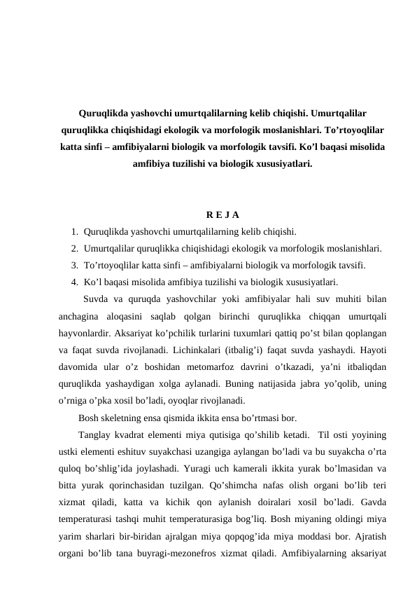 Quruqlikda yashovchi umurtqalilarning kelib chiqishi. Umurtqalilar
quruqlikka chiqishidagi ekologik va morfologik moslanishlari. To’rtoyoqlilar
katta sinfi – amfibiyalarni biologik va morfologik tavsifi. Ko’l baqasi misolida
amfibiya tuzilishi va biologik xususiyatlari.
R E J A
1. Quruqlikda yashovchi umurtqalilarning kelib chiqishi.
2. Umurtqalilar quruqlikka chiqishidagi ekologik va morfologik moslanishlari.
3. To’rtoyoqlilar katta sinfi – amfibiyalarni biologik va morfologik tavsifi.
4. Ko’l baqasi misolida amfibiya tuzilishi va biologik xususiyatlari.
Suvda  va  quruqda  yashovchilar  yoki  amfibiyalar  hali  suv  muhiti  bilan
anchagina  aloqasini  saqlab  qolgan  birinchi  quruqlikka  chiqqan  umurtqali
hayvonlardir. Aksariyat ko’pchilik turlarini tuxumlari qattiq po’st bilan qoplangan
va faqat suvda rivojlanadi. Lichinkalari (itbalig’i) faqat suvda yashaydi. Hayoti
davomida  ular  o’z  boshidan  metomarfoz  davrini  o’tkazadi,  ya’ni  itbaliqdan
quruqlikda yashaydigan xolga aylanadi. Buning natijasida jabra yo’qolib, uning
o’rniga o’pka xosil bo’ladi, oyoqlar rivojlanadi. 
Bosh skeletning ensa qismida ikkita ensa bo’rtmasi bor. 
Tanglay kvadrat elementi miya qutisiga qo’shilib ketadi.  Til osti yoyining
ustki elementi eshituv suyakchasi uzangiga aylangan bo’ladi va bu suyakcha o’rta
quloq bo’shlig’ida joylashadi. Yuragi uch kamerali ikkita yurak bo’lmasidan va
bitta  yurak  qorinchasidan  tuzilgan.  Qo’shimcha  nafas  olish  organi  bo’lib  teri
xizmat  qiladi,  katta  va  kichik  qon  aylanish  doiralari  xosil  bo’ladi.  Gavda
temperaturasi tashqi muhit temperaturasiga bog’liq. Bosh miyaning oldingi miya
yarim sharlari bir-biridan ajralgan miya qopqog’ida miya moddasi bor. Ajratish
organi bo’lib tana buyragi-mezonefros xizmat qiladi. Amfibiyalarning aksariyat

