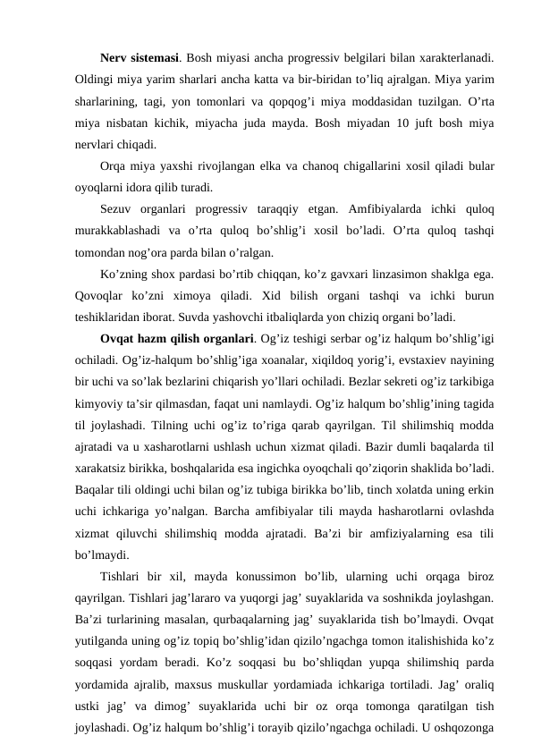 Nerv sistemasi. Bosh miyasi ancha progressiv belgilari bilan xarakterlanadi.
Oldingi miya yarim sharlari ancha katta va bir-biridan to’liq ajralgan. Miya yarim
sharlarining, tagi, yon tomonlari va qopqog’i miya moddasidan tuzilgan.  O’rta
miya nisbatan kichik, miyacha juda mayda. Bosh miyadan 10 juft bosh miya
nervlari chiqadi. 
Orqa miya yaxshi rivojlangan elka va chanoq chigallarini xosil qiladi  bular
oyoqlarni idora qilib turadi. 
Sezuv  organlari  progressiv  taraqqiy  etgan.  Amfibiyalarda  ichki  quloq
murakkablashadi  va  o’rta  quloq  bo’shlig’i  xosil  bo’ladi.  O’rta  quloq  tashqi
tomondan nog’ora parda bilan o’ralgan. 
Ko’zning shox pardasi bo’rtib chiqqan, ko’z gavxari linzasimon shaklga ega.
Qovoqlar  ko’zni  ximoya  qiladi.  Xid  bilish  organi  tashqi  va  ichki  burun
teshiklaridan iborat. Suvda yashovchi itbaliqlarda yon chiziq organi bo’ladi. 
Ovqat hazm qilish organlari. Og’iz teshigi serbar og’iz halqum bo’shlig’igi
ochiladi. Og’iz-halqum bo’shlig’iga xoanalar, xiqildoq yorig’i, evstaxiev nayining
bir uchi va so’lak bezlarini chiqarish yo’llari ochiladi. Bezlar sekreti og’iz tarkibiga
kimyoviy ta’sir qilmasdan, faqat uni namlaydi. Og’iz halqum bo’shlig’ining tagida
til joylashadi. Tilning uchi og’iz to’riga qarab qayrilgan. Til shilimshiq modda
ajratadi va u xasharotlarni ushlash uchun xizmat qiladi. Bazir dumli baqalarda til
xarakatsiz birikka, boshqalarida esa ingichka oyoqchali qo’ziqorin shaklida bo’ladi.
Baqalar tili oldingi uchi bilan og’iz tubiga birikka bo’lib, tinch xolatda uning erkin
uchi ichkariga yo’nalgan. Barcha amfibiyalar tili mayda hasharotlarni ovlashda
xizmat  qiluvchi  shilimshiq  modda  ajratadi.  Ba’zi  bir  amfiziyalarning  esa  tili
bo’lmaydi. 
Tishlari  bir  xil,  mayda  konussimon  bo’lib,  ularning  uchi  orqaga  biroz
qayrilgan. Tishlari jag’lararo va yuqorgi jag’ suyaklarida va soshnikda joylashgan.
Ba’zi turlarining masalan, qurbaqalarning jag’ suyaklarida tish bo’lmaydi. Ovqat
yutilganda uning og’iz topiq bo’shlig’idan qizilo’ngachga tomon italishishida ko’z
soqqasi  yordam  beradi.  Ko’z  soqqasi  bu  bo’shliqdan  yupqa  shilimshiq  parda
yordamida ajralib, maxsus muskullar yordamiada ichkariga tortiladi. Jag’ oraliq
ustki  jag’  va  dimog’  suyaklarida  uchi  bir  oz  orqa  tomonga  qaratilgan  tish
joylashadi. Og’iz halqum bo’shlig’i torayib qizilo’ngachga ochiladi. U oshqozonga
