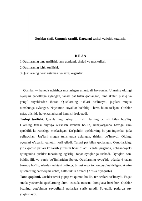Qushlar sinfi. Umumiy tasnifi. Kaptarni tashqi va ichki tuzilishi
R E J A
1.Qushlarning tana tuzilishi, tana qoplami, skeleti va muskullari.
2.Qushlarning ichki tuzilishi.
3.Qushlarning nerv sistemasi va sezgi organlari.
   Qushlar — havoda uchishga moslashgan umurtqali hayvonlar. Ularning oldingi
oyoqlari qanotlarga aylangan, tanasi pat bilan qoplangan, tana skeleti pishiq va
yengil  suyaklardan  iborat.  Qushlarning  tishlari  bo’lmaydi,  jag’lari  muguz
tumshuqqa aylangan. Naysimon suyaklar bo’shlig’i havo bilan to’lgan. Qushlar
nafas olishida havo xaltachalari ham ishtirok etadi.
Tashqi  tuzilishi.  Qushlarning  tashqi  tuzilishi  ularning  uchishi  bilan  bog’liq.
Ularning  tanasi  suyriga  o’xshash  ixcham  bo’lib,  uchayotganda  havoga  kam
qarshilik ko’rsatishga moslashgan. Ko’pchilik qushlarning bo’yni ingichka, juda
egiluvchan.  Jag’lari  muguz  tumshuqqa  aylangan,  tishlari  bo’lmaydi.  Oldingi
oyoqlari o’zgarib, qanotni hosil qiladi. Tanasi pat bilan qoplangan. Qanotlaridagi
yirik qoqish patlari ko’tarish yuzasini hosil qiladi. Yerda yurganda, uchgandayoki
qo’nganida qushlar tanasining og’irligi faqat oyoqlariga tushadi. Oyoqlari son,
boldir, ilik va panja bo’limlaridan iborat. Qushlarning oyog’ida odatda 4 tadan
barmoq bo’lib, ulardan uchtasi oldinga, bittasi orqa tomongayo’naltirilgan. Ayrim
qushlarning barmoqlari uchta, hatto ikkita bo’ladi (Afrika tuyaqushi).
Tana qoplami. Qushlar terisi yupqa va qumoq bo’lib, ter bezlari bo’lmaydi. Faqat
suvda yashovchi qushlarning dumi asosida maxsus dumg’aza bezi bor. Qushlar
bezning  yog’simon  suyuqligini  patlariga  surib  turadi.  Suyuqlik  patlarga  suv
yuqtirmaydi.
