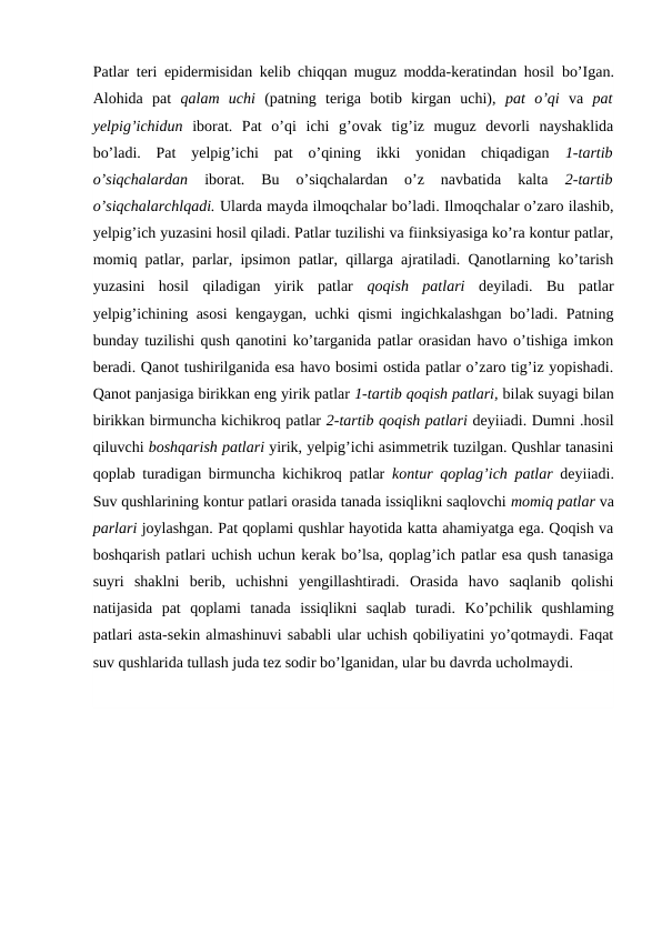 Patlar teri epidermisidan kelib chiqqan muguz modda-keratindan hosil  bo’Igan.
Alohida  pat  qalam  uchi  (patning  teriga  botib  kirgan  uchi),  pat  o’qi  va  pat
yelpig’ichidun  iborat.  Pat  o’qi  ichi  g’ovak  tig’iz  muguz  devorli  nayshaklida
bo’ladi.  Pat  yelpig’ichi  pat  o’qining  ikki  yonidan  chiqadigan  1-tartib
o’siqchalardan
 iborat.  Bu  o’siqchalardan  o’z  navbatida  kalta
 2-tartib
o’siqchalarchlqadi. Ularda mayda ilmoqchalar bo’ladi. Ilmoqchalar o’zaro ilashib,
yelpig’ich yuzasini hosil qiladi. Patlar tuzilishi va fiinksiyasiga ko’ra kontur patlar,
momiq patlar, parlar, ipsimon patlar, qillarga ajratiladi. Qanotlarning ko’tarish
yuzasini  hosil  qiladigan  yirik  patlar  qoqish  patlari  deyiladi.  Bu  patlar
yelpig’ichining asosi kengaygan, uchki qismi ingichkalashgan bo’ladi. Patning
bunday tuzilishi qush qanotini ko’targanida patlar orasidan havo o’tishiga imkon
beradi. Qanot tushirilganida esa havo bosimi ostida patlar o’zaro tig’iz yopishadi.
Qanot panjasiga birikkan eng yirik patlar 1-tartib qoqish patlari, bilak suyagi bilan
birikkan birmuncha kichikroq patlar 2-tartib qoqish patlari deyiiadi. Dumni .hosil
qiluvchi boshqarish patlari yirik, yelpig’ichi asimmetrik tuzilgan. Qushlar tanasini
qoplab turadigan birmuncha kichikroq patlar  kontur qoplag’ich patlar  deyiiadi.
Suv qushlarining kontur patlari orasida tanada issiqlikni saqlovchi momiq patlar va
parlari joylashgan. Pat qoplami qushlar hayotida katta ahamiyatga ega. Qoqish va
boshqarish patlari uchish uchun kerak bo’lsa, qoplag’ich patlar esa qush tanasiga
suyri  shaklni  berib,  uchishni  yengillashtiradi.  Orasida  havo  saqlanib  qolishi
natijasida  pat  qoplami  tanada  issiqlikni  saqlab  turadi. Ko’pchilik  qushlaming
patlari asta-sekin almashinuvi sababli ular uchish qobiliyatini yo’qotmaydi. Faqat
suv qushlarida tullash juda tez sodir bo’lganidan, ular bu davrda ucholmaydi.
